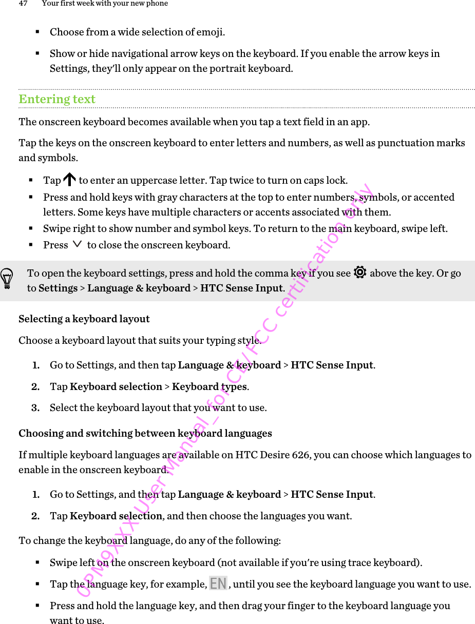 §Choose from a wide selection of emoji.§Show or hide navigational arrow keys on the keyboard. If you enable the arrow keys inSettings, they&apos;ll only appear on the portrait keyboard.Entering textThe onscreen keyboard becomes available when you tap a text field in an app.Tap the keys on the onscreen keyboard to enter letters and numbers, as well as punctuation marksand symbols.§Tap   to enter an uppercase letter. Tap twice to turn on caps lock.§Press and hold keys with gray characters at the top to enter numbers, symbols, or accentedletters. Some keys have multiple characters or accents associated with them.§Swipe right to show number and symbol keys. To return to the main keyboard, swipe left.§Press   to close the onscreen keyboard.To open the keyboard settings, press and hold the comma key if you see   above the key. Or goto Settings &gt; Language &amp; keyboard &gt; HTC Sense Input.Selecting a keyboard layoutChoose a keyboard layout that suits your typing style.1. Go to Settings, and then tap Language &amp; keyboard &gt; HTC Sense Input.2. Tap Keyboard selection &gt; Keyboard types.3. Select the keyboard layout that you want to use.Choosing and switching between keyboard languagesIf multiple keyboard languages are available on HTC Desire 626, you can choose which languages toenable in the onscreen keyboard.1. Go to Settings, and then tap Language &amp; keyboard &gt; HTC Sense Input.2. Tap Keyboard selection, and then choose the languages you want.To change the keyboard language, do any of the following:§Swipe left on the onscreen keyboard (not available if you&apos;re using trace keyboard).§Tap the language key, for example,  , until you see the keyboard language you want to use.§Press and hold the language key, and then drag your finger to the keyboard language youwant to use.47 Your first week with your new phone0PM9XXX User Manual_for CE/FCC certification only
