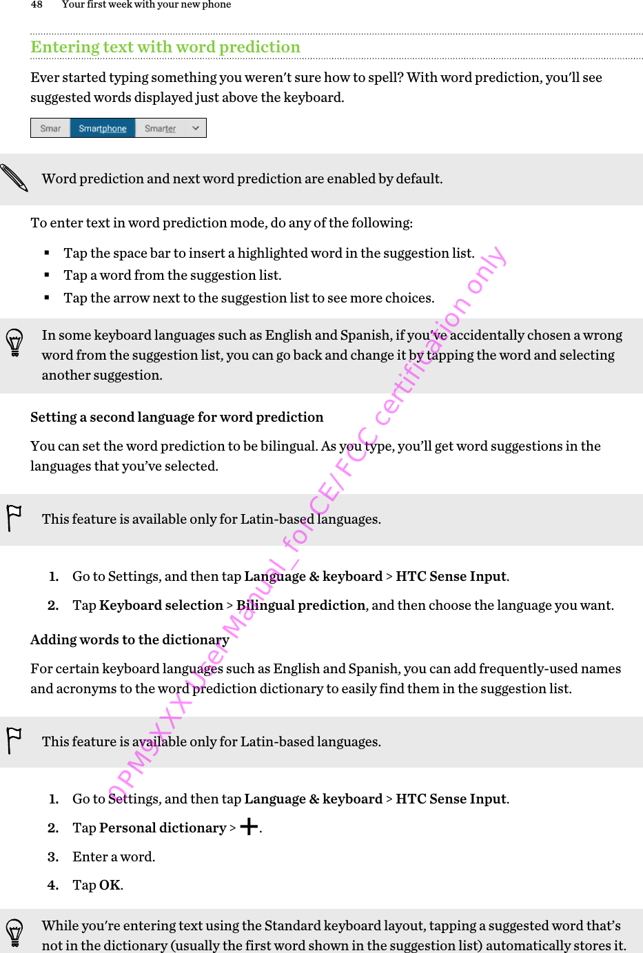 Entering text with word predictionEver started typing something you weren&apos;t sure how to spell? With word prediction, you&apos;ll seesuggested words displayed just above the keyboard.Word prediction and next word prediction are enabled by default.To enter text in word prediction mode, do any of the following:§Tap the space bar to insert a highlighted word in the suggestion list.§Tap a word from the suggestion list.§Tap the arrow next to the suggestion list to see more choices.In some keyboard languages such as English and Spanish, if you&apos;ve accidentally chosen a wrongword from the suggestion list, you can go back and change it by tapping the word and selectinganother suggestion.Setting a second language for word predictionYou can set the word prediction to be bilingual. As you type, you’ll get word suggestions in thelanguages that you’ve selected.This feature is available only for Latin-based languages.1. Go to Settings, and then tap Language &amp; keyboard &gt; HTC Sense Input.2. Tap Keyboard selection &gt; Bilingual prediction, and then choose the language you want.Adding words to the dictionaryFor certain keyboard languages such as English and Spanish, you can add frequently-used namesand acronyms to the word prediction dictionary to easily find them in the suggestion list.This feature is available only for Latin-based languages.1. Go to Settings, and then tap Language &amp; keyboard &gt; HTC Sense Input.2. Tap Personal dictionary &gt;  .3. Enter a word.4. Tap OK.While you&apos;re entering text using the Standard keyboard layout, tapping a suggested word that’snot in the dictionary (usually the first word shown in the suggestion list) automatically stores it.48 Your first week with your new phone0PM9XXX User Manual_for CE/FCC certification only