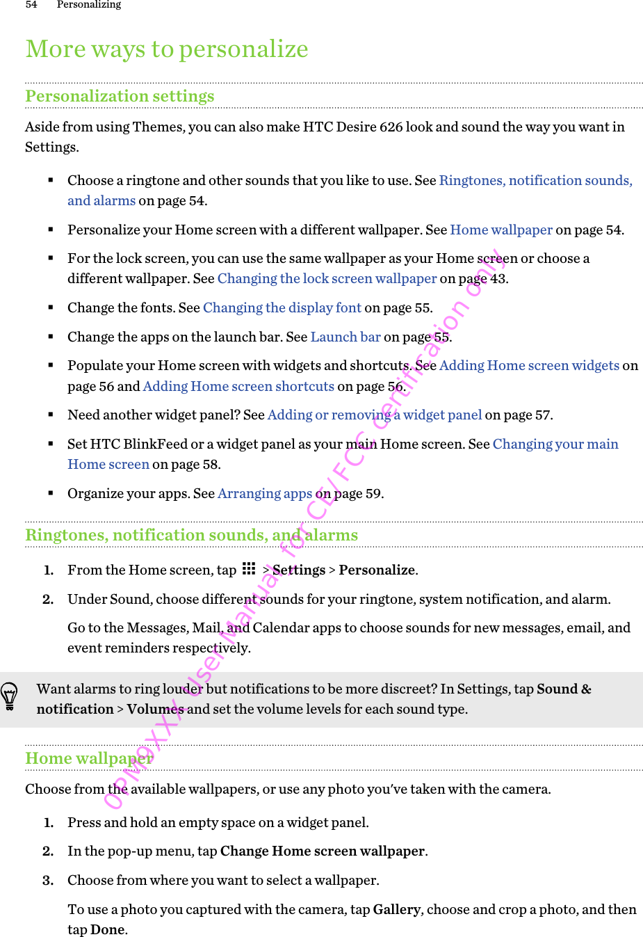 More ways to personalizePersonalization settingsAside from using Themes, you can also make HTC Desire 626 look and sound the way you want inSettings.§Choose a ringtone and other sounds that you like to use. See Ringtones, notification sounds,and alarms on page 54.§Personalize your Home screen with a different wallpaper. See Home wallpaper on page 54.§For the lock screen, you can use the same wallpaper as your Home screen or choose adifferent wallpaper. See Changing the lock screen wallpaper on page 43.§Change the fonts. See Changing the display font on page 55.§Change the apps on the launch bar. See Launch bar on page 55.§Populate your Home screen with widgets and shortcuts. See Adding Home screen widgets onpage 56 and Adding Home screen shortcuts on page 56.§Need another widget panel? See Adding or removing a widget panel on page 57.§Set HTC BlinkFeed or a widget panel as your main Home screen. See Changing your mainHome screen on page 58.§Organize your apps. See Arranging apps on page 59.Ringtones, notification sounds, and alarms1. From the Home screen, tap   &gt; Settings &gt; Personalize.2. Under Sound, choose different sounds for your ringtone, system notification, and alarm. Go to the Messages, Mail, and Calendar apps to choose sounds for new messages, email, andevent reminders respectively.Want alarms to ring louder but notifications to be more discreet? In Settings, tap Sound &amp;notification &gt; Volumes and set the volume levels for each sound type.Home wallpaperChoose from the available wallpapers, or use any photo you&apos;ve taken with the camera.1. Press and hold an empty space on a widget panel.2. In the pop-up menu, tap Change Home screen wallpaper.3. Choose from where you want to select a wallpaper.To use a photo you captured with the camera, tap Gallery, choose and crop a photo, and thentap Done.54 Personalizing0PM9XXX User Manual_for CE/FCC certification only