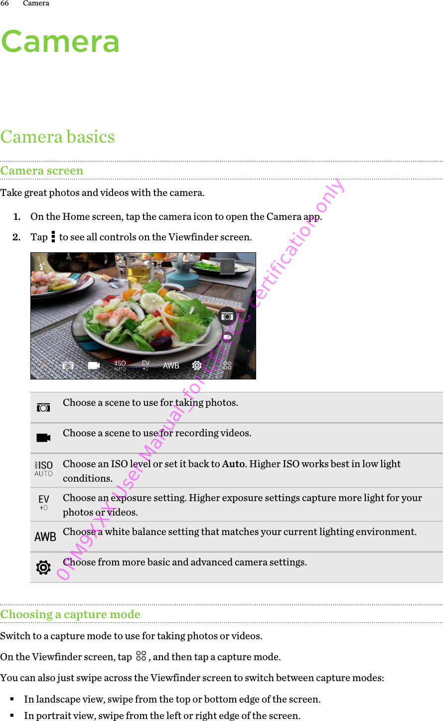 CameraCamera basicsCamera screenTake great photos and videos with the camera.1. On the Home screen, tap the camera icon to open the Camera app.2. Tap   to see all controls on the Viewfinder screen. Choose a scene to use for taking photos.Choose a scene to use for recording videos.Choose an ISO level or set it back to Auto. Higher ISO works best in low lightconditions.Choose an exposure setting. Higher exposure settings capture more light for yourphotos or videos.Choose a white balance setting that matches your current lighting environment.Choose from more basic and advanced camera settings.Choosing a capture modeSwitch to a capture mode to use for taking photos or videos.On the Viewfinder screen, tap  , and then tap a capture mode. You can also just swipe across the Viewfinder screen to switch between capture modes:§In landscape view, swipe from the top or bottom edge of the screen.§In portrait view, swipe from the left or right edge of the screen.66 Camera0PM9XXX User Manual_for CE/FCC certification only