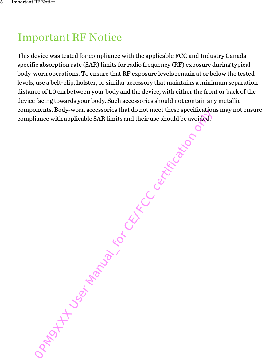 Important RF NoticeThis device was tested for compliance with the applicable FCC and Industry Canadaspecific absorption rate (SAR) limits for radio frequency (RF) exposure during typicalbody-worn operations. To ensure that RF exposure levels remain at or below the testedlevels, use a belt-clip, holster, or similar accessory that maintains a minimum separationdistance of 1.0 cm between your body and the device, with either the front or back of thedevice facing towards your body. Such accessories should not contain any metalliccomponents. Body-worn accessories that do not meet these specifications may not ensurecompliance with applicable SAR limits and their use should be avoided.8 Important RF Notice0PM9XXX User Manual_for CE/FCC certification only