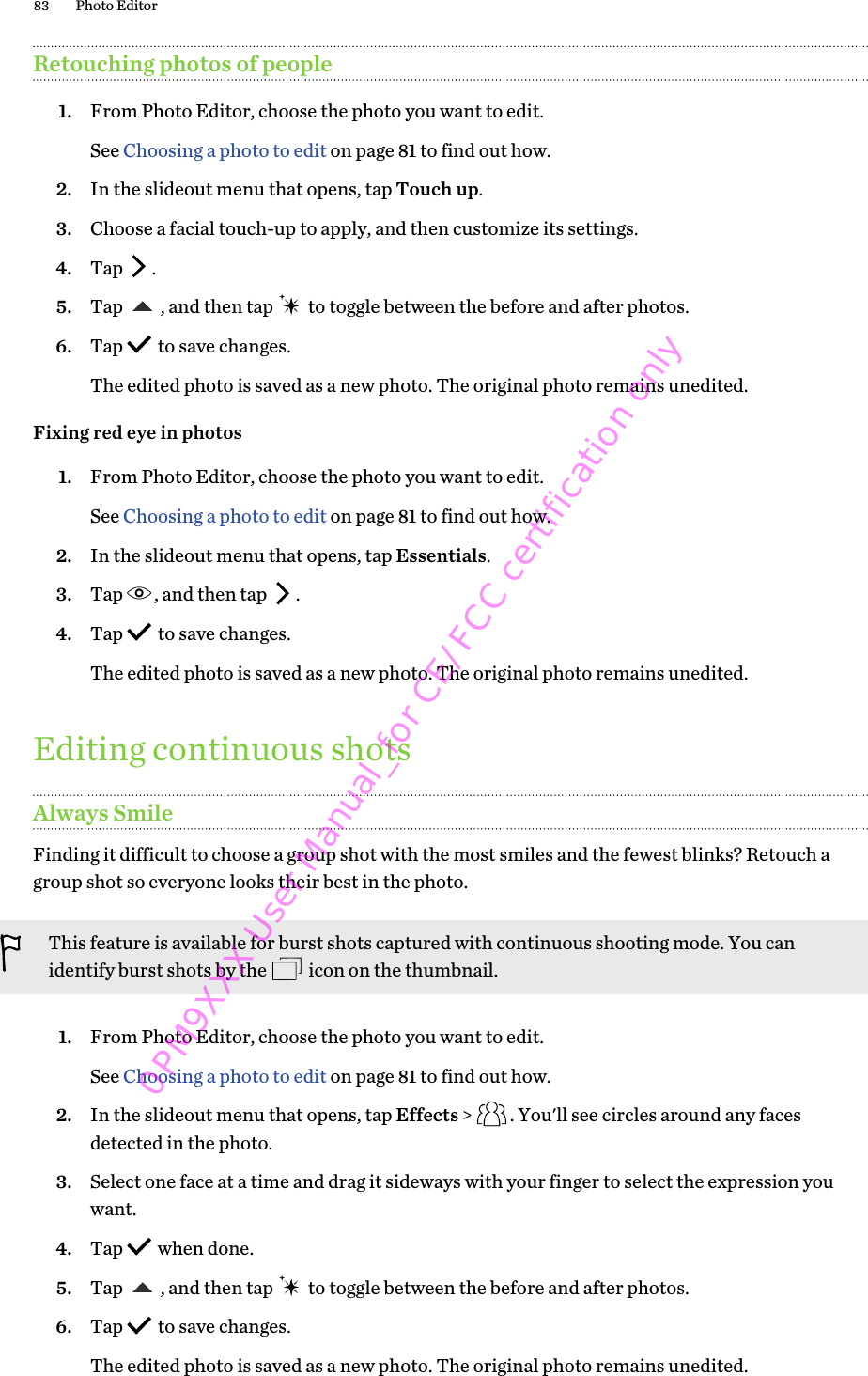 Retouching photos of people1. From Photo Editor, choose the photo you want to edit. See Choosing a photo to edit on page 81 to find out how.2. In the slideout menu that opens, tap Touch up.3. Choose a facial touch-up to apply, and then customize its settings.4. Tap  .5. Tap  , and then tap   to toggle between the before and after photos.6. Tap   to save changes. The edited photo is saved as a new photo. The original photo remains unedited.Fixing red eye in photos1. From Photo Editor, choose the photo you want to edit. See Choosing a photo to edit on page 81 to find out how.2. In the slideout menu that opens, tap Essentials.3. Tap  , and then tap  .4. Tap   to save changes. The edited photo is saved as a new photo. The original photo remains unedited.Editing continuous shotsAlways SmileFinding it difficult to choose a group shot with the most smiles and the fewest blinks? Retouch agroup shot so everyone looks their best in the photo.This feature is available for burst shots captured with continuous shooting mode. You canidentify burst shots by the   icon on the thumbnail.1. From Photo Editor, choose the photo you want to edit. See Choosing a photo to edit on page 81 to find out how.2. In the slideout menu that opens, tap Effects &gt;  . You&apos;ll see circles around any facesdetected in the photo.3. Select one face at a time and drag it sideways with your finger to select the expression youwant.4. Tap   when done.5. Tap  , and then tap   to toggle between the before and after photos.6. Tap   to save changes. The edited photo is saved as a new photo. The original photo remains unedited.83 Photo Editor0PM9XXX User Manual_for CE/FCC certification only
