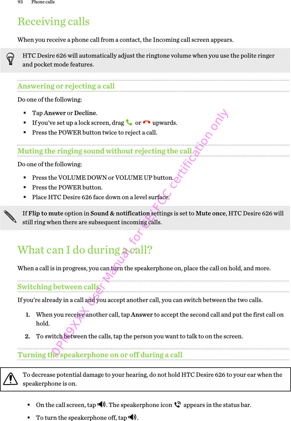 Receiving callsWhen you receive a phone call from a contact, the Incoming call screen appears.HTC Desire 626 will automatically adjust the ringtone volume when you use the polite ringerand pocket mode features.Answering or rejecting a callDo one of the following:§Tap Answer or Decline.§If you&apos;ve set up a lock screen, drag   or   upwards.§Press the POWER button twice to reject a call.Muting the ringing sound without rejecting the callDo one of the following:§Press the VOLUME DOWN or VOLUME UP button.§Press the POWER button.§Place HTC Desire 626 face down on a level surface.If Flip to mute option in Sound &amp; notification settings is set to Mute once, HTC Desire 626 willstill ring when there are subsequent incoming calls.What can I do during a call?When a call is in progress, you can turn the speakerphone on, place the call on hold, and more.Switching between callsIf you’re already in a call and you accept another call, you can switch between the two calls.1. When you receive another call, tap Answer to accept the second call and put the first call onhold.2. To switch between the calls, tap the person you want to talk to on the screen.Turning the speakerphone on or off during a callTo decrease potential damage to your hearing, do not hold HTC Desire 626 to your ear when thespeakerphone is on.§On the call screen, tap  . The speakerphone icon   appears in the status bar.§To turn the speakerphone off, tap  .93 Phone calls0PM9XXX User Manual_for CE/FCC certification only