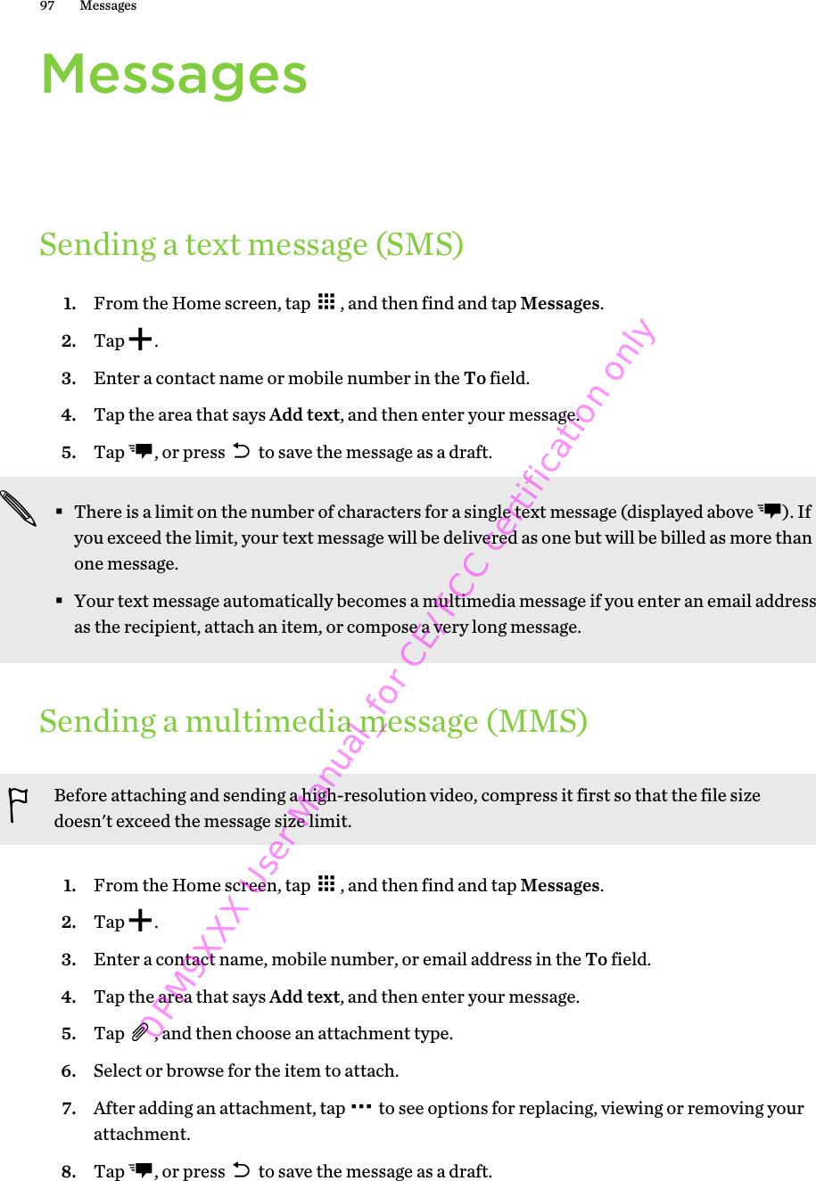 MessagesSending a text message (SMS)1. From the Home screen, tap  , and then find and tap Messages.2. Tap  .3. Enter a contact name or mobile number in the To field.4. Tap the area that says Add text, and then enter your message.5. Tap  , or press   to save the message as a draft. §There is a limit on the number of characters for a single text message (displayed above  ). Ifyou exceed the limit, your text message will be delivered as one but will be billed as more thanone message.§Your text message automatically becomes a multimedia message if you enter an email addressas the recipient, attach an item, or compose a very long message.Sending a multimedia message (MMS)Before attaching and sending a high-resolution video, compress it first so that the file sizedoesn&apos;t exceed the message size limit.1. From the Home screen, tap  , and then find and tap Messages.2. Tap  .3. Enter a contact name, mobile number, or email address in the To field.4. Tap the area that says Add text, and then enter your message.5. Tap  , and then choose an attachment type.6. Select or browse for the item to attach.7. After adding an attachment, tap   to see options for replacing, viewing or removing yourattachment.8. Tap  , or press   to save the message as a draft.97 Messages0PM9XXX User Manual_for CE/FCC certification only