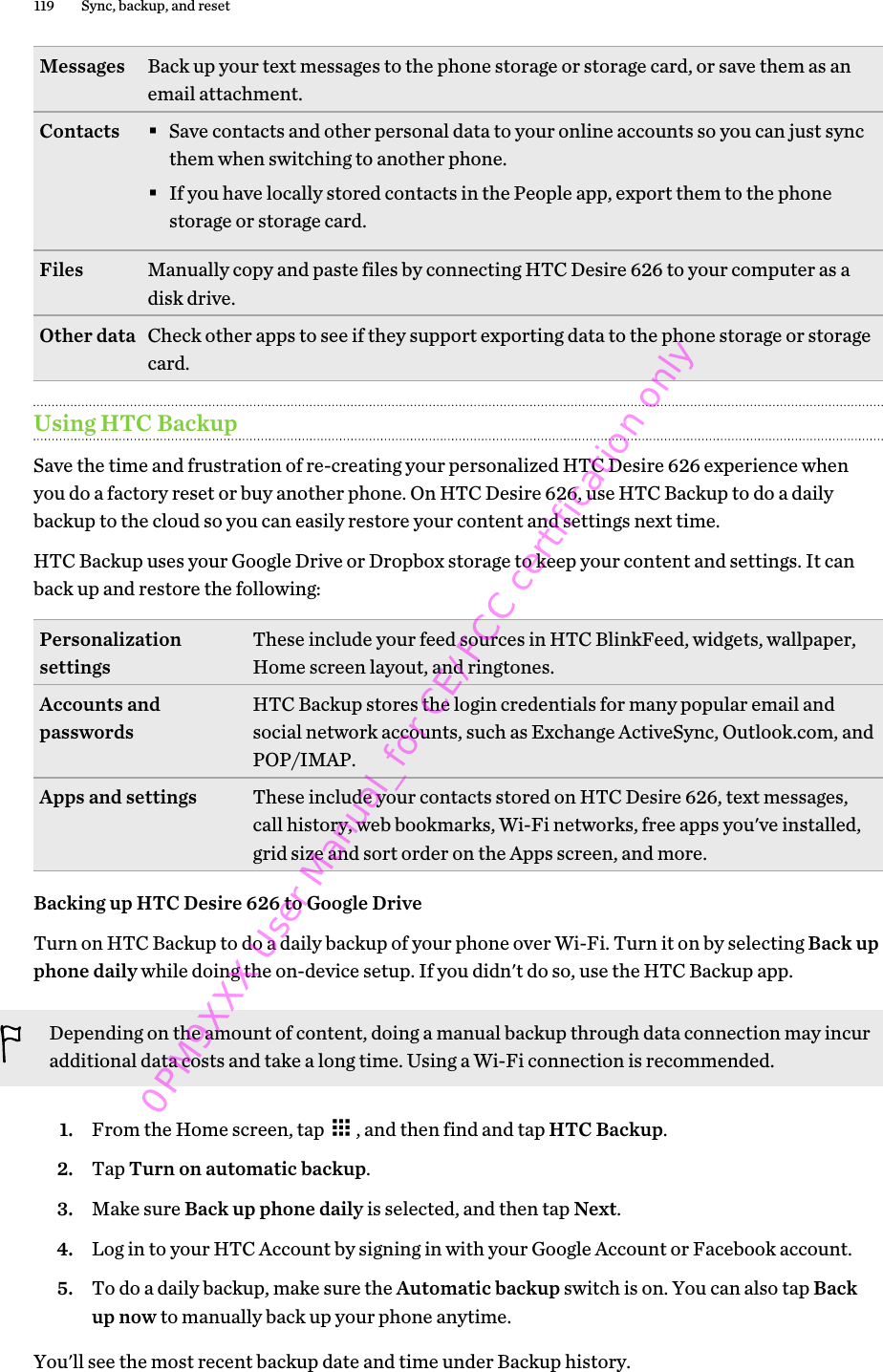 Messages Back up your text messages to the phone storage or storage card, or save them as anemail attachment.Contacts §Save contacts and other personal data to your online accounts so you can just syncthem when switching to another phone.§If you have locally stored contacts in the People app, export them to the phonestorage or storage card.Files Manually copy and paste files by connecting HTC Desire 626 to your computer as adisk drive.Other data Check other apps to see if they support exporting data to the phone storage or storagecard.Using HTC BackupSave the time and frustration of re-creating your personalized HTC Desire 626 experience whenyou do a factory reset or buy another phone. On HTC Desire 626, use HTC Backup to do a dailybackup to the cloud so you can easily restore your content and settings next time.HTC Backup uses your Google Drive or Dropbox storage to keep your content and settings. It canback up and restore the following:Personalizationsettings These include your feed sources in HTC BlinkFeed, widgets, wallpaper,Home screen layout, and ringtones.Accounts andpasswords HTC Backup stores the login credentials for many popular email andsocial network accounts, such as Exchange ActiveSync, Outlook.com, andPOP/IMAP.Apps and settings These include your contacts stored on HTC Desire 626, text messages,call history, web bookmarks, Wi-Fi networks, free apps you&apos;ve installed,grid size and sort order on the Apps screen, and more.Backing up HTC Desire 626 to Google DriveTurn on HTC Backup to do a daily backup of your phone over Wi-Fi. Turn it on by selecting Back upphone daily while doing the on-device setup. If you didn&apos;t do so, use the HTC Backup app.Depending on the amount of content, doing a manual backup through data connection may incuradditional data costs and take a long time. Using a Wi-Fi connection is recommended.1. From the Home screen, tap  , and then find and tap HTC Backup.2. Tap Turn on automatic backup.3. Make sure Back up phone daily is selected, and then tap Next.4. Log in to your HTC Account by signing in with your Google Account or Facebook account.5. To do a daily backup, make sure the Automatic backup switch is on. You can also tap Backup now to manually back up your phone anytime.You&apos;ll see the most recent backup date and time under Backup history.119 Sync, backup, and reset0PM9XXX User Manual_for CE/FCC certification only