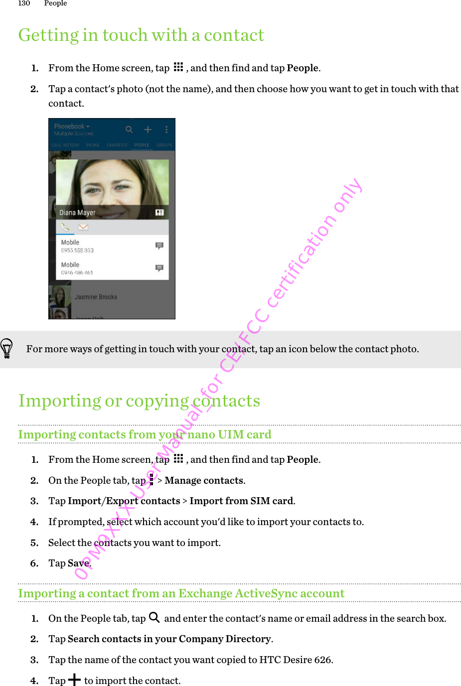 Getting in touch with a contact1. From the Home screen, tap  , and then find and tap People.2. Tap a contact&apos;s photo (not the name), and then choose how you want to get in touch with thatcontact. For more ways of getting in touch with your contact, tap an icon below the contact photo.Importing or copying contactsImporting contacts from your nano UIM card1. From the Home screen, tap  , and then find and tap People.2. On the People tab, tap   &gt; Manage contacts.3. Tap Import/Export contacts &gt; Import from SIM card.4. If prompted, select which account you&apos;d like to import your contacts to.5. Select the contacts you want to import.6. Tap Save.Importing a contact from an Exchange ActiveSync account1. On the People tab, tap   and enter the contact&apos;s name or email address in the search box.2. Tap Search contacts in your Company Directory.3. Tap the name of the contact you want copied to HTC Desire 626.4. Tap   to import the contact.130 People0PM9XXX User Manual_for CE/FCC certification only