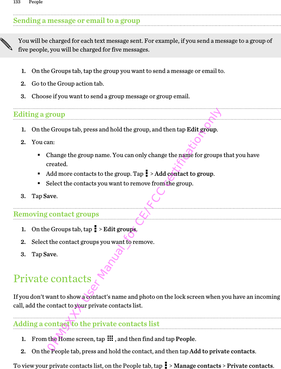 Sending a message or email to a groupYou will be charged for each text message sent. For example, if you send a message to a group offive people, you will be charged for five messages.1. On the Groups tab, tap the group you want to send a message or email to.2. Go to the Group action tab.3. Choose if you want to send a group message or group email.Editing a group1. On the Groups tab, press and hold the group, and then tap Edit group.2. You can:§Change the group name. You can only change the name for groups that you havecreated.§Add more contacts to the group. Tap   &gt; Add contact to group.§Select the contacts you want to remove from the group.3. Tap Save.Removing contact groups1. On the Groups tab, tap   &gt; Edit groups.2. Select the contact groups you want to remove.3. Tap Save.Private contactsIf you don&apos;t want to show a contact&apos;s name and photo on the lock screen when you have an incomingcall, add the contact to your private contacts list.Adding a contact to the private contacts list1. From the Home screen, tap  , and then find and tap People.2. On the People tab, press and hold the contact, and then tap Add to private contacts.To view your private contacts list, on the People tab, tap   &gt; Manage contacts &gt; Private contacts.133 People0PM9XXX User Manual_for CE/FCC certification only