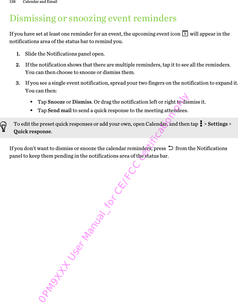 Dismissing or snoozing event remindersIf you have set at least one reminder for an event, the upcoming event icon   will appear in thenotifications area of the status bar to remind you.1. Slide the Notifications panel open.2. If the notification shows that there are multiple reminders, tap it to see all the reminders.You can then choose to snooze or dismiss them.3. If you see a single event notification, spread your two fingers on the notification to expand it.You can then:§Tap Snooze or Dismiss. Or drag the notification left or right to dismiss it.§Tap Send mail to send a quick response to the meeting attendees.To edit the preset quick responses or add your own, open Calendar, and then tap   &gt; Settings &gt;Quick response.If you don&apos;t want to dismiss or snooze the calendar reminders, press   from the Notificationspanel to keep them pending in the notifications area of the status bar.138 Calendar and Email 0PM9XXX User Manual_for CE/FCC certification only