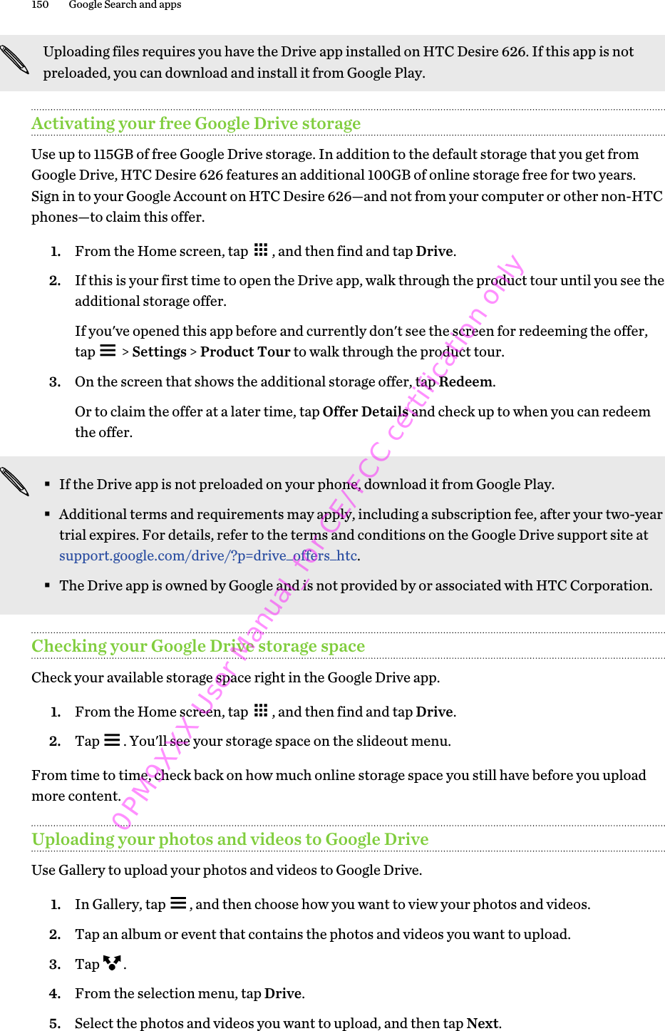 Uploading files requires you have the Drive app installed on HTC Desire 626. If this app is notpreloaded, you can download and install it from Google Play.Activating your free Google Drive storageUse up to 115GB of free Google Drive storage. In addition to the default storage that you get fromGoogle Drive, HTC Desire 626 features an additional 100GB of online storage free for two years.Sign in to your Google Account on HTC Desire 626—and not from your computer or other non-HTCphones—to claim this offer.1. From the Home screen, tap  , and then find and tap Drive.2. If this is your first time to open the Drive app, walk through the product tour until you see theadditional storage offer. If you&apos;ve opened this app before and currently don&apos;t see the screen for redeeming the offer,tap   &gt; Settings &gt; Product Tour to walk through the product tour.3. On the screen that shows the additional storage offer, tap Redeem. Or to claim the offer at a later time, tap Offer Details and check up to when you can redeemthe offer.§If the Drive app is not preloaded on your phone, download it from Google Play.§Additional terms and requirements may apply, including a subscription fee, after your two-yeartrial expires. For details, refer to the terms and conditions on the Google Drive support site at support.google.com/drive/?p=drive_offers_htc.§The Drive app is owned by Google and is not provided by or associated with HTC Corporation.Checking your Google Drive storage spaceCheck your available storage space right in the Google Drive app.1. From the Home screen, tap  , and then find and tap Drive.2. Tap  . You&apos;ll see your storage space on the slideout menu.From time to time, check back on how much online storage space you still have before you uploadmore content.Uploading your photos and videos to Google DriveUse Gallery to upload your photos and videos to Google Drive.1. In Gallery, tap  , and then choose how you want to view your photos and videos.2. Tap an album or event that contains the photos and videos you want to upload.3. Tap  .4. From the selection menu, tap Drive.5. Select the photos and videos you want to upload, and then tap Next.150 Google Search and apps0PM9XXX User Manual_for CE/FCC certification only