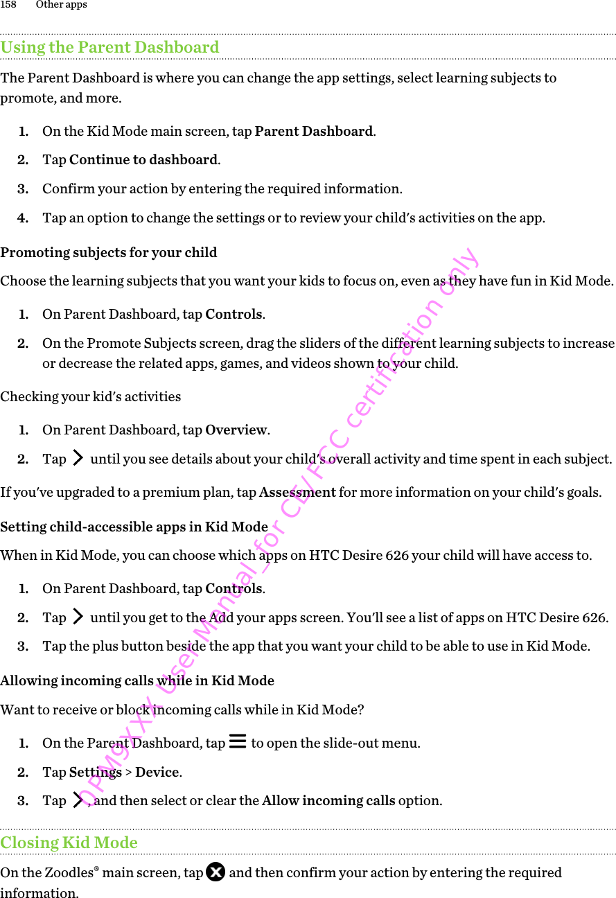 Using the Parent DashboardThe Parent Dashboard is where you can change the app settings, select learning subjects topromote, and more.1. On the Kid Mode main screen, tap Parent Dashboard.2. Tap Continue to dashboard.3. Confirm your action by entering the required information.4. Tap an option to change the settings or to review your child&apos;s activities on the app.Promoting subjects for your childChoose the learning subjects that you want your kids to focus on, even as they have fun in Kid Mode.1. On Parent Dashboard, tap Controls.2. On the Promote Subjects screen, drag the sliders of the different learning subjects to increaseor decrease the related apps, games, and videos shown to your child.Checking your kid&apos;s activities1. On Parent Dashboard, tap Overview.2. Tap   until you see details about your child&apos;s overall activity and time spent in each subject.If you&apos;ve upgraded to a premium plan, tap Assessment for more information on your child&apos;s goals.Setting child-accessible apps in Kid ModeWhen in Kid Mode, you can choose which apps on HTC Desire 626 your child will have access to.1. On Parent Dashboard, tap Controls.2. Tap   until you get to the Add your apps screen. You&apos;ll see a list of apps on HTC Desire 626.3. Tap the plus button beside the app that you want your child to be able to use in Kid Mode.Allowing incoming calls while in Kid ModeWant to receive or block incoming calls while in Kid Mode?1. On the Parent Dashboard, tap   to open the slide-out menu.2. Tap Settings &gt; Device.3. Tap  , and then select or clear the Allow incoming calls option.Closing Kid ModeOn the Zoodles® main screen, tap   and then confirm your action by entering the requiredinformation.158 Other apps0PM9XXX User Manual_for CE/FCC certification only