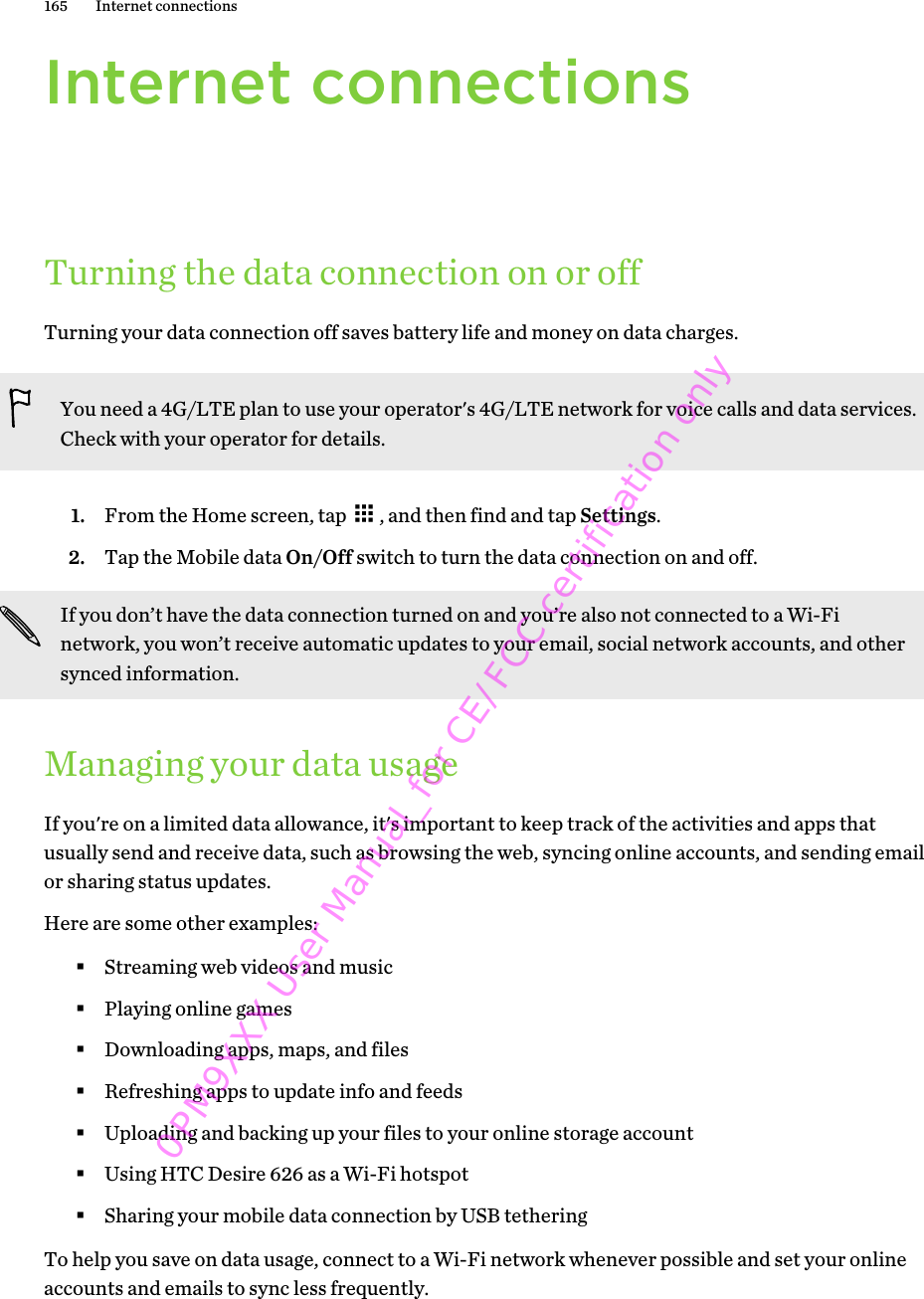 Internet connectionsTurning the data connection on or offTurning your data connection off saves battery life and money on data charges.You need a 4G/LTE plan to use your operator&apos;s 4G/LTE network for voice calls and data services.Check with your operator for details.1. From the Home screen, tap  , and then find and tap Settings.2. Tap the Mobile data On/Off switch to turn the data connection on and off.If you don’t have the data connection turned on and you’re also not connected to a Wi-Finetwork, you won’t receive automatic updates to your email, social network accounts, and othersynced information.Managing your data usageIf you&apos;re on a limited data allowance, it&apos;s important to keep track of the activities and apps thatusually send and receive data, such as browsing the web, syncing online accounts, and sending emailor sharing status updates.Here are some other examples:§Streaming web videos and music§Playing online games§Downloading apps, maps, and files§Refreshing apps to update info and feeds§Uploading and backing up your files to your online storage account§Using HTC Desire 626 as a Wi-Fi hotspot§Sharing your mobile data connection by USB tetheringTo help you save on data usage, connect to a Wi-Fi network whenever possible and set your onlineaccounts and emails to sync less frequently.165 Internet connections0PM9XXX User Manual_for CE/FCC certification only