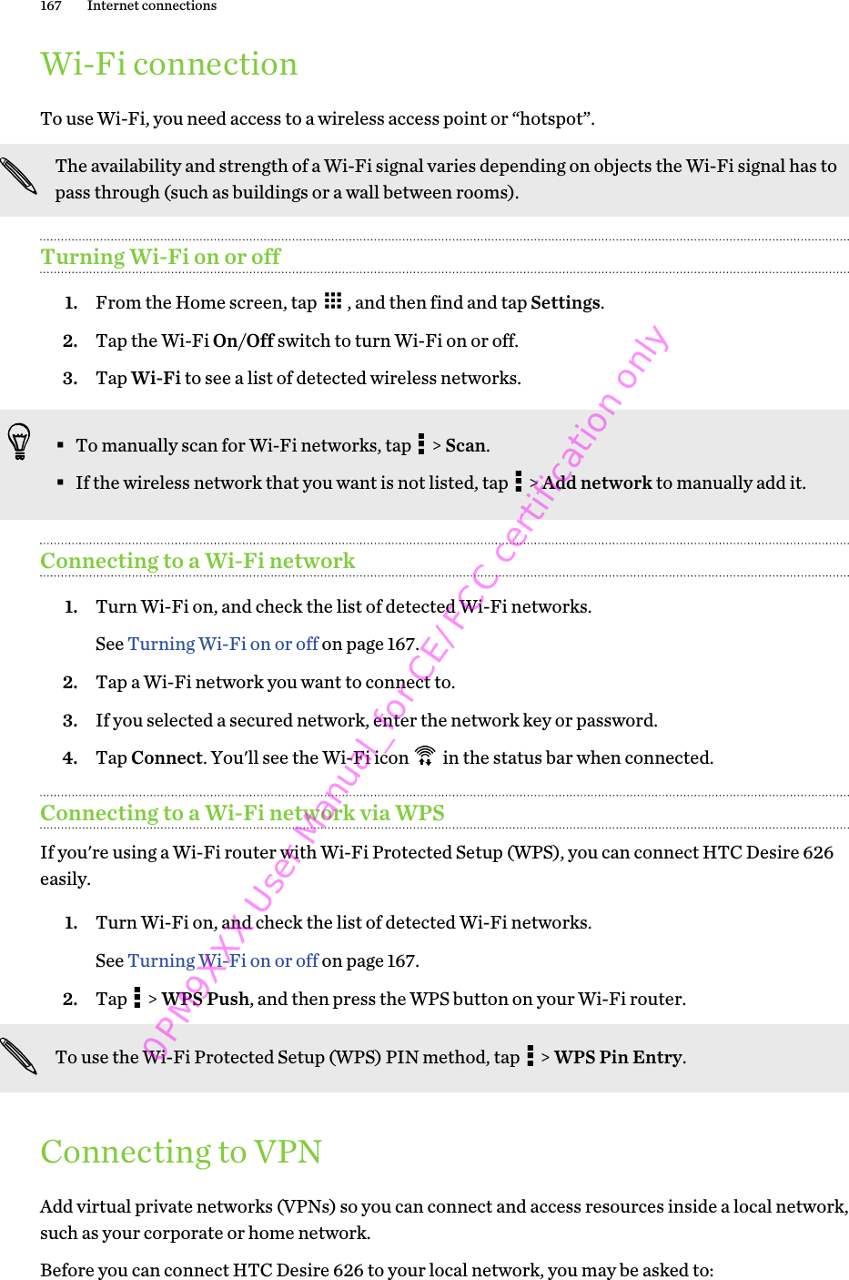 Wi-Fi connectionTo use Wi-Fi, you need access to a wireless access point or “hotspot”.The availability and strength of a Wi-Fi signal varies depending on objects the Wi-Fi signal has topass through (such as buildings or a wall between rooms).Turning Wi-Fi on or off1. From the Home screen, tap  , and then find and tap Settings.2. Tap the Wi-Fi On/Off switch to turn Wi-Fi on or off.3. Tap Wi-Fi to see a list of detected wireless networks.§To manually scan for Wi-Fi networks, tap   &gt; Scan.§If the wireless network that you want is not listed, tap   &gt; Add network to manually add it.Connecting to a Wi-Fi network1. Turn Wi-Fi on, and check the list of detected Wi-Fi networks. See Turning Wi-Fi on or off on page 167.2. Tap a Wi-Fi network you want to connect to.3. If you selected a secured network, enter the network key or password.4. Tap Connect. You&apos;ll see the Wi-Fi icon   in the status bar when connected.Connecting to a Wi-Fi network via WPSIf you&apos;re using a Wi-Fi router with Wi-Fi Protected Setup (WPS), you can connect HTC Desire 626easily.1. Turn Wi-Fi on, and check the list of detected Wi-Fi networks. See Turning Wi-Fi on or off on page 167.2. Tap   &gt; WPS Push, and then press the WPS button on your Wi-Fi router. To use the Wi-Fi Protected Setup (WPS) PIN method, tap   &gt; WPS Pin Entry.Connecting to VPNAdd virtual private networks (VPNs) so you can connect and access resources inside a local network,such as your corporate or home network.Before you can connect HTC Desire 626 to your local network, you may be asked to:167 Internet connections0PM9XXX User Manual_for CE/FCC certification only