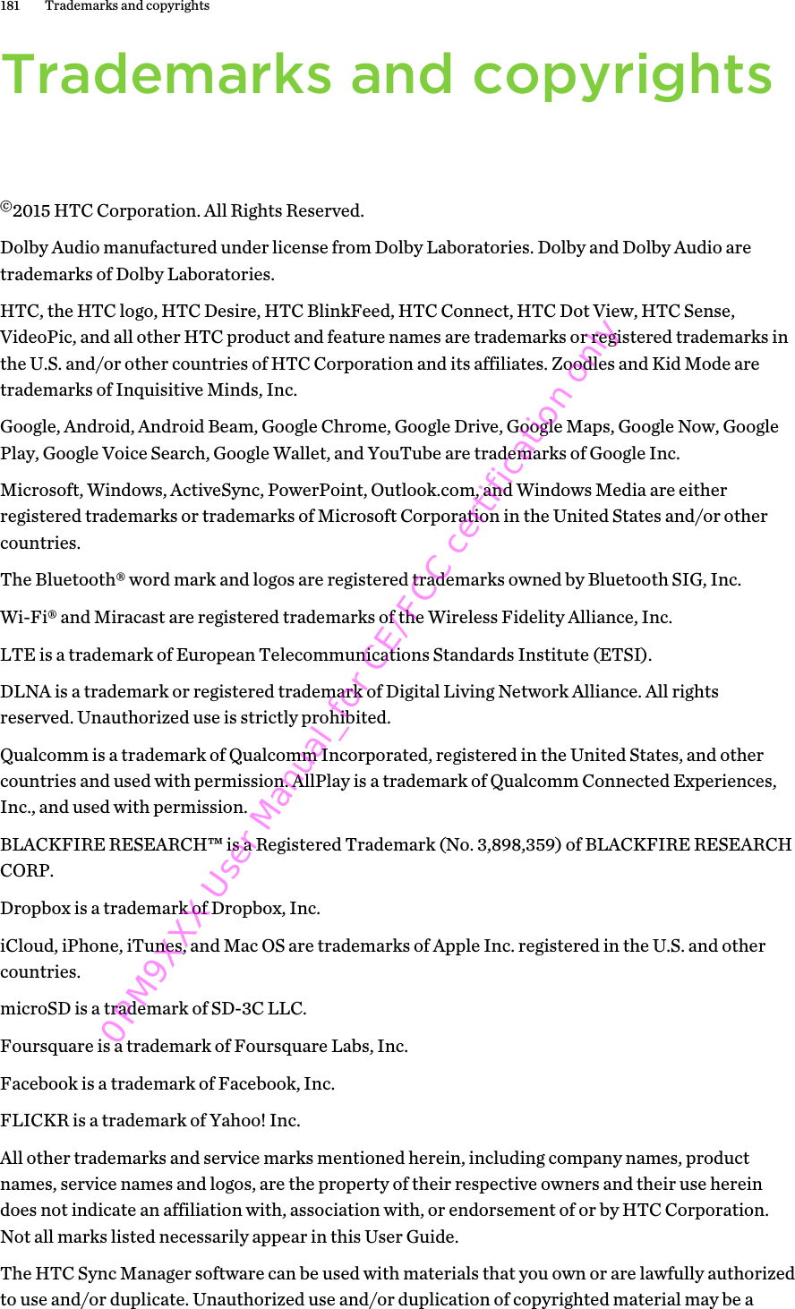 Trademarks and copyrights©2015 HTC Corporation. All Rights Reserved.Dolby Audio manufactured under license from Dolby Laboratories. Dolby and Dolby Audio aretrademarks of Dolby Laboratories.HTC, the HTC logo, HTC Desire, HTC BlinkFeed, HTC Connect, HTC Dot View, HTC Sense,VideoPic, and all other HTC product and feature names are trademarks or registered trademarks inthe U.S. and/or other countries of HTC Corporation and its affiliates. Zoodles and Kid Mode aretrademarks of Inquisitive Minds, Inc.Google, Android, Android Beam, Google Chrome, Google Drive, Google Maps, Google Now, GooglePlay, Google Voice Search, Google Wallet, and YouTube are trademarks of Google Inc.Microsoft, Windows, ActiveSync, PowerPoint, Outlook.com, and Windows Media are eitherregistered trademarks or trademarks of Microsoft Corporation in the United States and/or othercountries.The Bluetooth® word mark and logos are registered trademarks owned by Bluetooth SIG, Inc.Wi-Fi® and Miracast are registered trademarks of the Wireless Fidelity Alliance, Inc.LTE is a trademark of European Telecommunications Standards Institute (ETSI).DLNA is a trademark or registered trademark of Digital Living Network Alliance. All rightsreserved. Unauthorized use is strictly prohibited.Qualcomm is a trademark of Qualcomm Incorporated, registered in the United States, and othercountries and used with permission. AllPlay is a trademark of Qualcomm Connected Experiences,Inc., and used with permission.BLACKFIRE RESEARCH™ is a Registered Trademark (No. 3,898,359) of BLACKFIRE RESEARCHCORP.Dropbox is a trademark of Dropbox, Inc.iCloud, iPhone, iTunes, and Mac OS are trademarks of Apple Inc. registered in the U.S. and othercountries.microSD is a trademark of SD-3C LLC.Foursquare is a trademark of Foursquare Labs, Inc.Facebook is a trademark of Facebook, Inc.FLICKR is a trademark of Yahoo! Inc.All other trademarks and service marks mentioned herein, including company names, productnames, service names and logos, are the property of their respective owners and their use hereindoes not indicate an affiliation with, association with, or endorsement of or by HTC Corporation.Not all marks listed necessarily appear in this User Guide.The HTC Sync Manager software can be used with materials that you own or are lawfully authorizedto use and/or duplicate. Unauthorized use and/or duplication of copyrighted material may be a181 Trademarks and copyrights0PM9XXX User Manual_for CE/FCC certification only