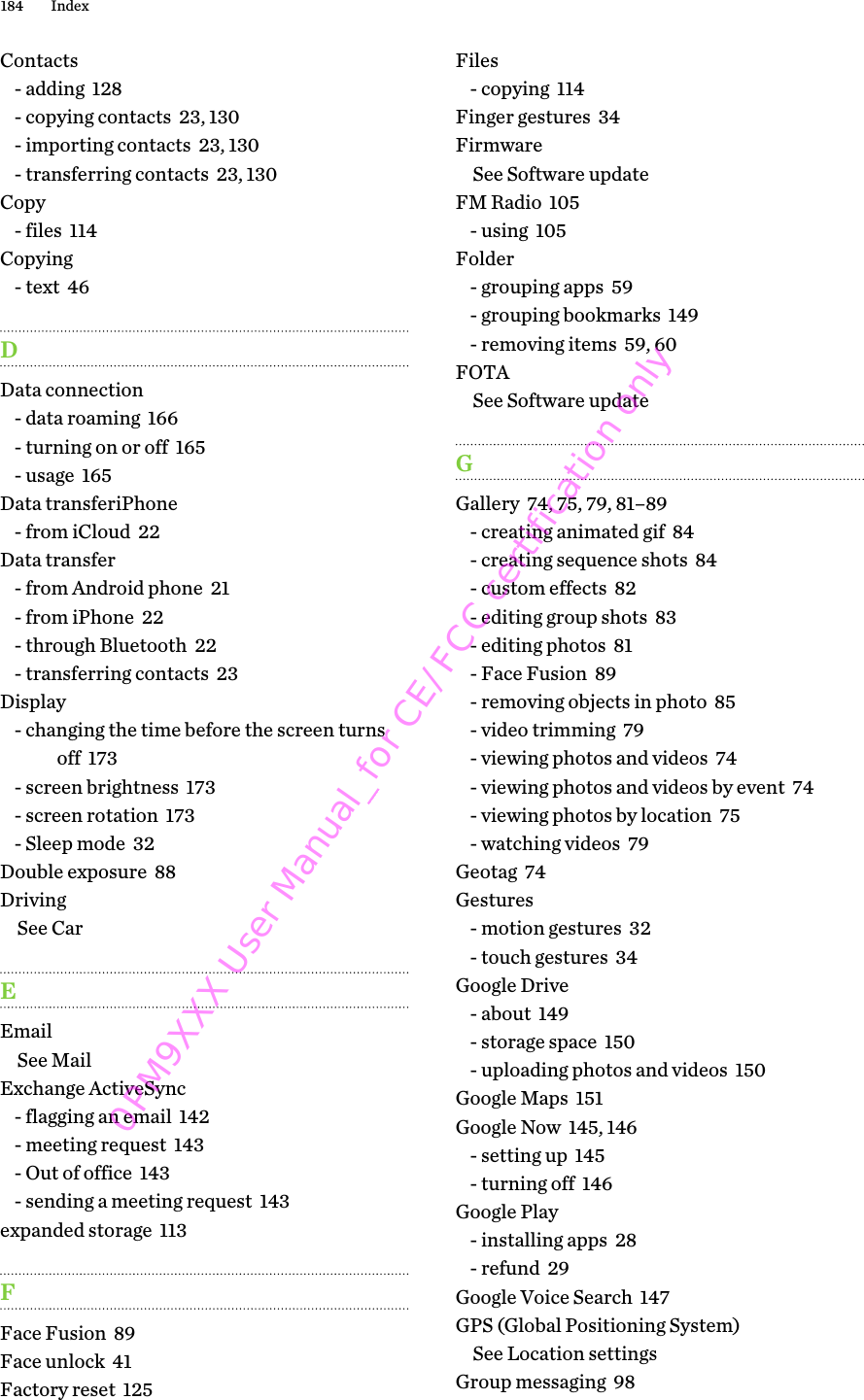 Contacts- adding  128- copying contacts  23, 130- importing contacts  23, 130- transferring contacts  23, 130Copy- files  114Copying- text  46DData connection- data roaming  166- turning on or off  165- usage  165Data transferiPhone- from iCloud  22Data transfer- from Android phone  21- from iPhone  22- through Bluetooth  22- transferring contacts  23Display- changing the time before the screen turnsoff  173- screen brightness  173- screen rotation  173- Sleep mode  32Double exposure  88DrivingSee CarEEmailSee MailExchange ActiveSync- flagging an email  142- meeting request  143- Out of office  143- sending a meeting request  143expanded storage  113FFace Fusion  89Face unlock  41Factory reset  125Files- copying  114Finger gestures  34FirmwareSee Software updateFM Radio  105- using  105Folder- grouping apps  59- grouping bookmarks  149- removing items  59, 60FOTASee Software updateGGallery  74, 75, 79, 81–89- creating animated gif  84- creating sequence shots  84- custom effects  82- editing group shots  83- editing photos  81- Face Fusion  89- removing objects in photo  85- video trimming  79- viewing photos and videos  74- viewing photos and videos by event  74- viewing photos by location  75- watching videos  79Geotag  74Gestures- motion gestures  32- touch gestures  34Google Drive- about  149- storage space  150- uploading photos and videos  150Google Maps  151Google Now  145, 146- setting up  145- turning off  146Google Play- installing apps  28- refund  29Google Voice Search  147GPS (Global Positioning System)See Location settingsGroup messaging  98184 Index0PM9XXX User Manual_for CE/FCC certification only