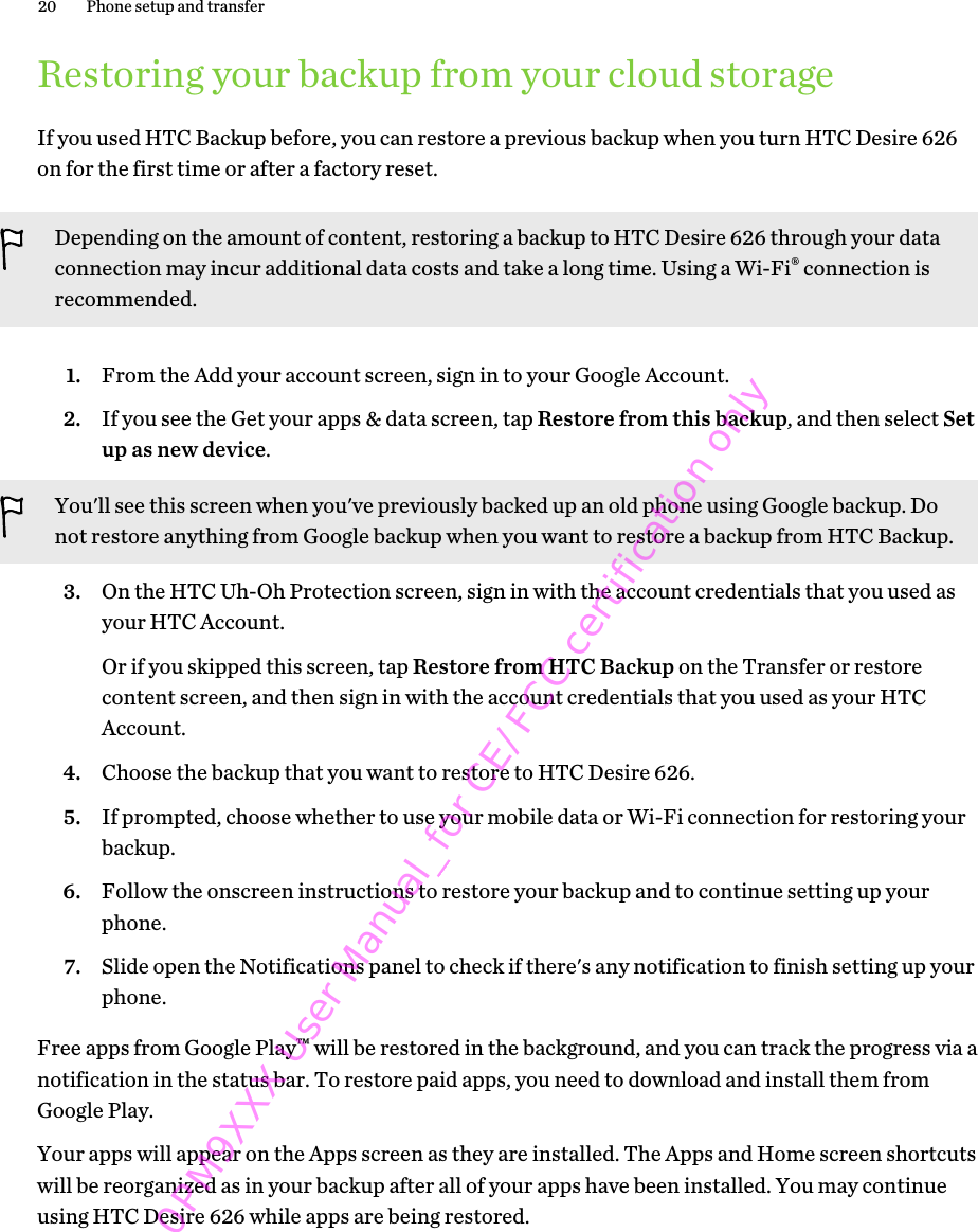 Restoring your backup from your cloud storageIf you used HTC Backup before, you can restore a previous backup when you turn HTC Desire 626on for the first time or after a factory reset.Depending on the amount of content, restoring a backup to HTC Desire 626 through your dataconnection may incur additional data costs and take a long time. Using a Wi-Fi® connection isrecommended.1. From the Add your account screen, sign in to your Google Account.2. If you see the Get your apps &amp; data screen, tap Restore from this backup, and then select Setup as new device. You&apos;ll see this screen when you&apos;ve previously backed up an old phone using Google backup. Donot restore anything from Google backup when you want to restore a backup from HTC Backup.3. On the HTC Uh-Oh Protection screen, sign in with the account credentials that you used asyour HTC Account. Or if you skipped this screen, tap Restore from HTC Backup on the Transfer or restorecontent screen, and then sign in with the account credentials that you used as your HTCAccount.4. Choose the backup that you want to restore to HTC Desire 626.5. If prompted, choose whether to use your mobile data or Wi-Fi connection for restoring yourbackup.6. Follow the onscreen instructions to restore your backup and to continue setting up yourphone.7. Slide open the Notifications panel to check if there&apos;s any notification to finish setting up yourphone.Free apps from Google Play™ will be restored in the background, and you can track the progress via anotification in the status bar. To restore paid apps, you need to download and install them fromGoogle Play.Your apps will appear on the Apps screen as they are installed. The Apps and Home screen shortcutswill be reorganized as in your backup after all of your apps have been installed. You may continueusing HTC Desire 626 while apps are being restored.20 Phone setup and transfer0PM9XXX User Manual_for CE/FCC certification only