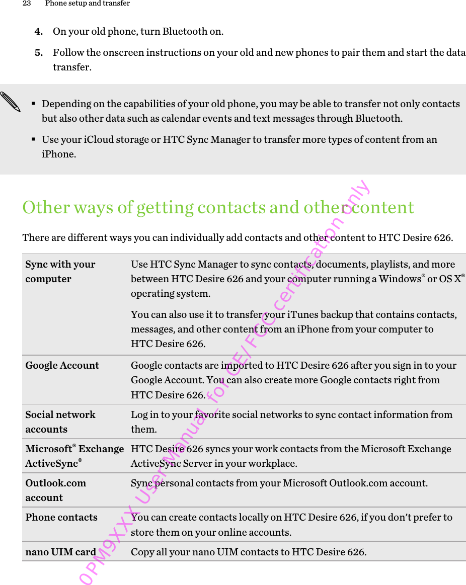 4. On your old phone, turn Bluetooth on.5. Follow the onscreen instructions on your old and new phones to pair them and start the datatransfer.§Depending on the capabilities of your old phone, you may be able to transfer not only contactsbut also other data such as calendar events and text messages through Bluetooth.§Use your iCloud storage or HTC Sync Manager to transfer more types of content from aniPhone.Other ways of getting contacts and other contentThere are different ways you can individually add contacts and other content to HTC Desire 626.Sync with yourcomputer Use HTC Sync Manager to sync contacts, documents, playlists, and morebetween HTC Desire 626 and your computer running a Windows® or OS X®operating system.You can also use it to transfer your iTunes backup that contains contacts,messages, and other content from an iPhone from your computer toHTC Desire 626.Google Account Google contacts are imported to HTC Desire 626 after you sign in to yourGoogle Account. You can also create more Google contacts right fromHTC Desire 626.Social networkaccounts Log in to your favorite social networks to sync contact information fromthem.Microsoft® ExchangeActiveSync®HTC Desire 626 syncs your work contacts from the Microsoft ExchangeActiveSync Server in your workplace.Outlook.comaccount Sync personal contacts from your Microsoft Outlook.com account.Phone contacts You can create contacts locally on HTC Desire 626, if you don&apos;t prefer tostore them on your online accounts.nano UIM card Copy all your nano UIM contacts to HTC Desire 626.23 Phone setup and transfer0PM9XXX User Manual_for CE/FCC certification only