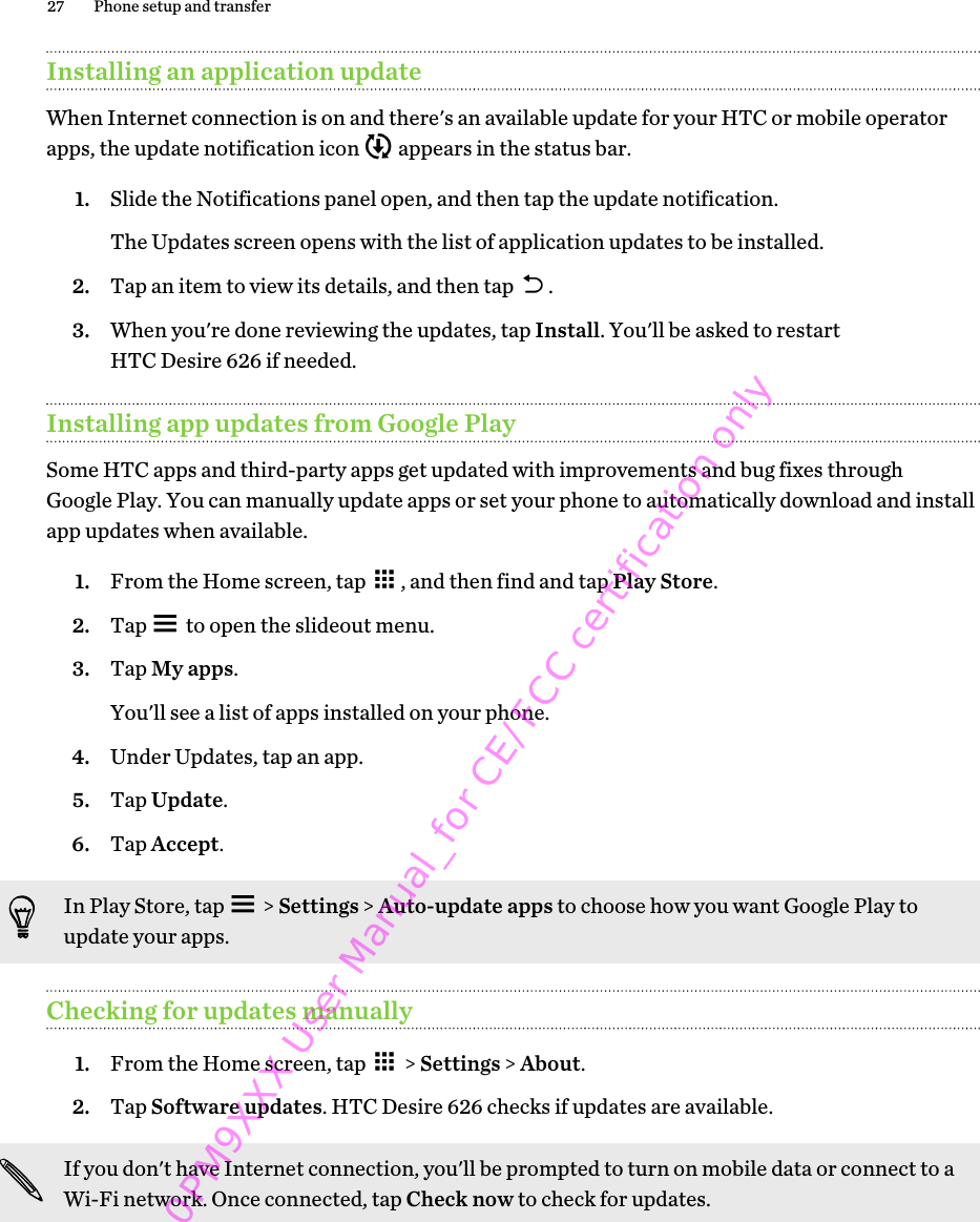 Installing an application updateWhen Internet connection is on and there&apos;s an available update for your HTC or mobile operatorapps, the update notification icon   appears in the status bar.1. Slide the Notifications panel open, and then tap the update notification. The Updates screen opens with the list of application updates to be installed.2. Tap an item to view its details, and then tap  .3. When you&apos;re done reviewing the updates, tap Install. You&apos;ll be asked to restartHTC Desire 626 if needed.Installing app updates from Google PlaySome HTC apps and third-party apps get updated with improvements and bug fixes throughGoogle Play. You can manually update apps or set your phone to automatically download and installapp updates when available.1. From the Home screen, tap  , and then find and tap Play Store.2. Tap   to open the slideout menu.3. Tap My apps. You&apos;ll see a list of apps installed on your phone.4. Under Updates, tap an app.5. Tap Update.6. Tap Accept.In Play Store, tap   &gt; Settings &gt; Auto-update apps to choose how you want Google Play toupdate your apps.Checking for updates manually1. From the Home screen, tap   &gt; Settings &gt; About.2. Tap Software updates. HTC Desire 626 checks if updates are available.If you don&apos;t have Internet connection, you&apos;ll be prompted to turn on mobile data or connect to aWi-Fi network. Once connected, tap Check now to check for updates.27 Phone setup and transfer0PM9XXX User Manual_for CE/FCC certification only
