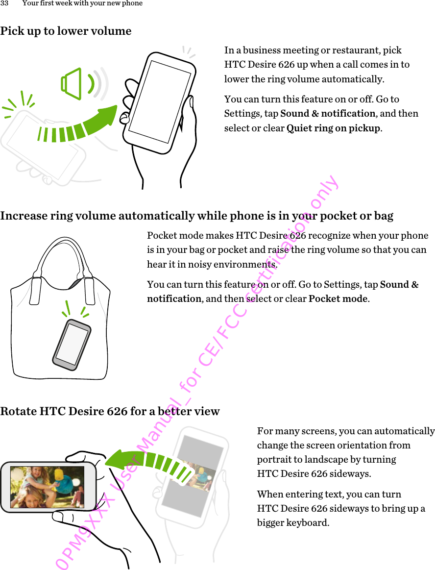 Pick up to lower volumeIn a business meeting or restaurant, pickHTC Desire 626 up when a call comes in tolower the ring volume automatically.You can turn this feature on or off. Go toSettings, tap Sound &amp; notification, and thenselect or clear Quiet ring on pickup.Increase ring volume automatically while phone is in your pocket or bagPocket mode makes HTC Desire 626 recognize when your phoneis in your bag or pocket and raise the ring volume so that you canhear it in noisy environments.You can turn this feature on or off. Go to Settings, tap Sound &amp;notification, and then select or clear Pocket mode.Rotate HTC Desire 626 for a better viewFor many screens, you can automaticallychange the screen orientation fromportrait to landscape by turningHTC Desire 626 sideways.When entering text, you can turnHTC Desire 626 sideways to bring up abigger keyboard.33 Your first week with your new phone0PM9XXX User Manual_for CE/FCC certification only