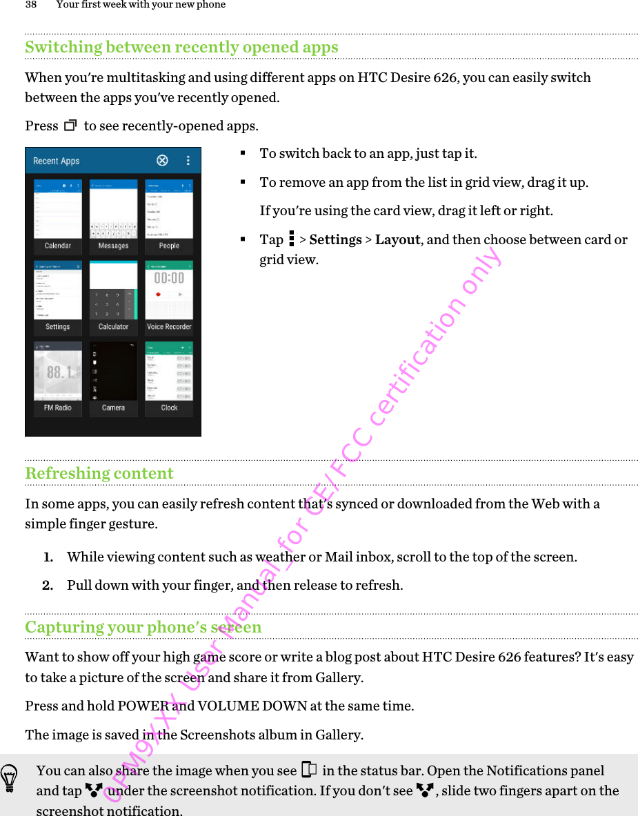 Switching between recently opened appsWhen you&apos;re multitasking and using different apps on HTC Desire 626, you can easily switchbetween the apps you&apos;ve recently opened.Press   to see recently-opened apps. §To switch back to an app, just tap it.§To remove an app from the list in grid view, drag it up.If you&apos;re using the card view, drag it left or right.§Tap   &gt; Settings &gt; Layout, and then choose between card orgrid view.Refreshing contentIn some apps, you can easily refresh content that&apos;s synced or downloaded from the Web with asimple finger gesture.1. While viewing content such as weather or Mail inbox, scroll to the top of the screen.2. Pull down with your finger, and then release to refresh.Capturing your phone&apos;s screenWant to show off your high game score or write a blog post about HTC Desire 626 features? It&apos;s easyto take a picture of the screen and share it from Gallery.Press and hold POWER and VOLUME DOWN at the same time. The image is saved in the Screenshots album in Gallery.You can also share the image when you see   in the status bar. Open the Notifications paneland tap   under the screenshot notification. If you don&apos;t see  , slide two fingers apart on thescreenshot notification.38 Your first week with your new phone0PM9XXX User Manual_for CE/FCC certification only