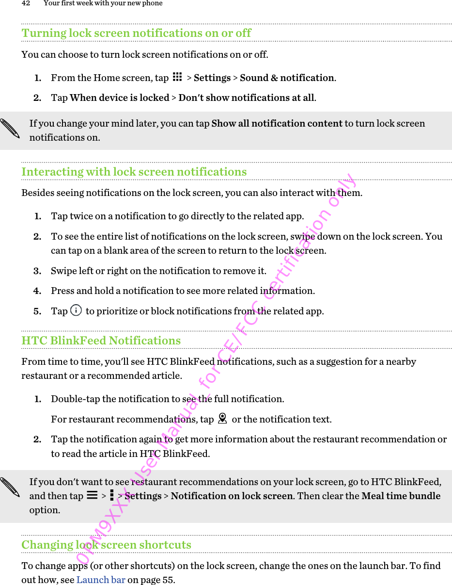 Turning lock screen notifications on or offYou can choose to turn lock screen notifications on or off.1. From the Home screen, tap   &gt; Settings &gt; Sound &amp; notification.2. Tap When device is locked &gt; Don&apos;t show notifications at all. If you change your mind later, you can tap Show all notification content to turn lock screennotifications on.Interacting with lock screen notificationsBesides seeing notifications on the lock screen, you can also interact with them.1. Tap twice on a notification to go directly to the related app.2. To see the entire list of notifications on the lock screen, swipe down on the lock screen. Youcan tap on a blank area of the screen to return to the lock screen.3. Swipe left or right on the notification to remove it.4. Press and hold a notification to see more related information.5. Tap   to prioritize or block notifications from the related app.HTC BlinkFeed NotificationsFrom time to time, you&apos;ll see HTC BlinkFeed notifications, such as a suggestion for a nearbyrestaurant or a recommended article.1. Double-tap the notification to see the full notification. For restaurant recommendations, tap   or the notification text.2. Tap the notification again to get more information about the restaurant recommendation orto read the article in HTC BlinkFeed.If you don&apos;t want to see restaurant recommendations on your lock screen, go to HTC BlinkFeed,and then tap   &gt;   &gt; Settings &gt; Notification on lock screen. Then clear the Meal time bundleoption.Changing lock screen shortcutsTo change apps (or other shortcuts) on the lock screen, change the ones on the launch bar. To findout how, see Launch bar on page 55.42 Your first week with your new phone0PM9XXX User Manual_for CE/FCC certification only