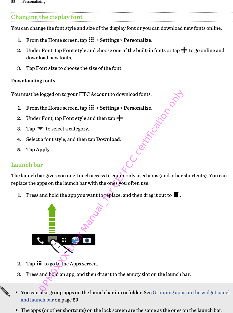 Changing the display fontYou can change the font style and size of the display font or you can download new fonts online.1. From the Home screen, tap   &gt; Settings &gt; Personalize.2. Under Font, tap Font style and choose one of the built-in fonts or tap   to go online anddownload new fonts.3. Tap Font size to choose the size of the font.Downloading fontsYou must be logged on to your HTC Account to download fonts.1. From the Home screen, tap   &gt; Settings &gt; Personalize.2. Under Font, tap Font style and then tap  .3. Tap   to select a category.4. Select a font style, and then tap Download.5. Tap Apply.Launch barThe launch bar gives you one-touch access to commonly used apps (and other shortcuts). You canreplace the apps on the launch bar with the ones you often use.1. Press and hold the app you want to replace, and then drag it out to  . 2. Tap   to go to the Apps screen.3. Press and hold an app, and then drag it to the empty slot on the launch bar.§You can also group apps on the launch bar into a folder. See Grouping apps on the widget paneland launch bar on page 59.§The apps (or other shortcuts) on the lock screen are the same as the ones on the launch bar.55 Personalizing0PM9XXX User Manual_for CE/FCC certification only