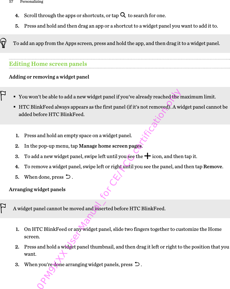 4. Scroll through the apps or shortcuts, or tap   to search for one.5. Press and hold and then drag an app or a shortcut to a widget panel you want to add it to.To add an app from the Apps screen, press and hold the app, and then drag it to a widget panel.Editing Home screen panelsAdding or removing a widget panel§You won&apos;t be able to add a new widget panel if you&apos;ve already reached the maximum limit.§HTC BlinkFeed always appears as the first panel (if it&apos;s not removed). A widget panel cannot beadded before HTC BlinkFeed.1. Press and hold an empty space on a widget panel.2. In the pop-up menu, tap Manage home screen pages.3. To add a new widget panel, swipe left until you see the   icon, and then tap it.4. To remove a widget panel, swipe left or right until you see the panel, and then tap Remove.5. When done, press  .Arranging widget panelsA widget panel cannot be moved and inserted before HTC BlinkFeed.1. On HTC BlinkFeed or any widget panel, slide two fingers together to customize the Homescreen.2. Press and hold a widget panel thumbnail, and then drag it left or right to the position that youwant.3. When you&apos;re done arranging widget panels, press  .57 Personalizing0PM9XXX User Manual_for CE/FCC certification only