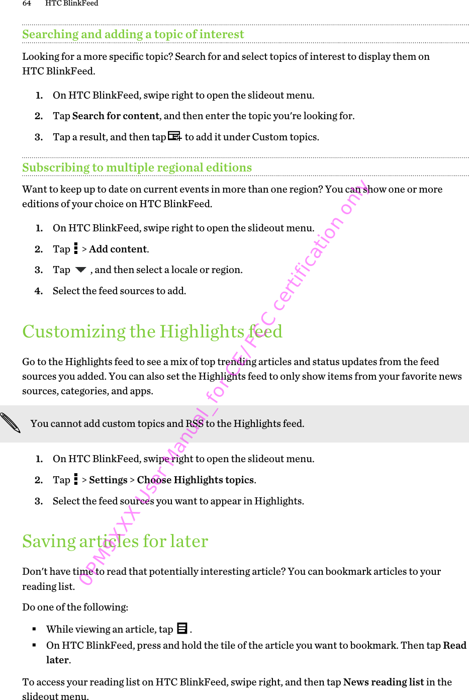 Searching and adding a topic of interestLooking for a more specific topic? Search for and select topics of interest to display them onHTC BlinkFeed.1. On HTC BlinkFeed, swipe right to open the slideout menu.2. Tap Search for content, and then enter the topic you&apos;re looking for.3. Tap a result, and then tap   to add it under Custom topics.Subscribing to multiple regional editionsWant to keep up to date on current events in more than one region? You can show one or moreeditions of your choice on HTC BlinkFeed.1. On HTC BlinkFeed, swipe right to open the slideout menu.2. Tap   &gt; Add content.3. Tap  , and then select a locale or region.4. Select the feed sources to add.Customizing the Highlights feedGo to the Highlights feed to see a mix of top trending articles and status updates from the feedsources you added. You can also set the Highlights feed to only show items from your favorite newssources, categories, and apps.You cannot add custom topics and RSS to the Highlights feed.1. On HTC BlinkFeed, swipe right to open the slideout menu.2. Tap   &gt; Settings &gt; Choose Highlights topics.3. Select the feed sources you want to appear in Highlights.Saving articles for laterDon&apos;t have time to read that potentially interesting article? You can bookmark articles to yourreading list.Do one of the following:§While viewing an article, tap  .§On HTC BlinkFeed, press and hold the tile of the article you want to bookmark. Then tap Readlater.To access your reading list on HTC BlinkFeed, swipe right, and then tap News reading list in theslideout menu.64 HTC BlinkFeed0PM9XXX User Manual_for CE/FCC certification only