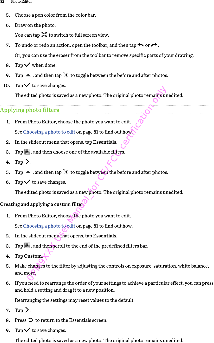 5. Choose a pen color from the color bar.6. Draw on the photo. You can tap   to switch to full screen view.7. To undo or redo an action, open the toolbar, and then tap   or  . Or, you can use the eraser from the toolbar to remove specific parts of your drawing.8. Tap   when done.9. Tap  , and then tap   to toggle between the before and after photos.10. Tap   to save changes. The edited photo is saved as a new photo. The original photo remains unedited.Applying photo filters1. From Photo Editor, choose the photo you want to edit. See Choosing a photo to edit on page 81 to find out how.2. In the slideout menu that opens, tap Essentials.3. Tap  , and then choose one of the available filters.4. Tap  .5. Tap  , and then tap   to toggle between the before and after photos.6. Tap   to save changes. The edited photo is saved as a new photo. The original photo remains unedited.Creating and applying a custom filter1. From Photo Editor, choose the photo you want to edit. See Choosing a photo to edit on page 81 to find out how.2. In the slideout menu that opens, tap Essentials.3. Tap  , and then scroll to the end of the predefined filters bar.4. Tap Custom.5. Make changes to the filter by adjusting the controls on exposure, saturation, white balance,and more.6. If you need to rearrange the order of your settings to achieve a particular effect, you can pressand hold a setting and drag it to a new position. Rearranging the settings may reset values to the default.7. Tap  .8. Press   to return to the Essentials screen.9. Tap   to save changes. The edited photo is saved as a new photo. The original photo remains unedited.82 Photo Editor0PM9XXX User Manual_for CE/FCC certification only