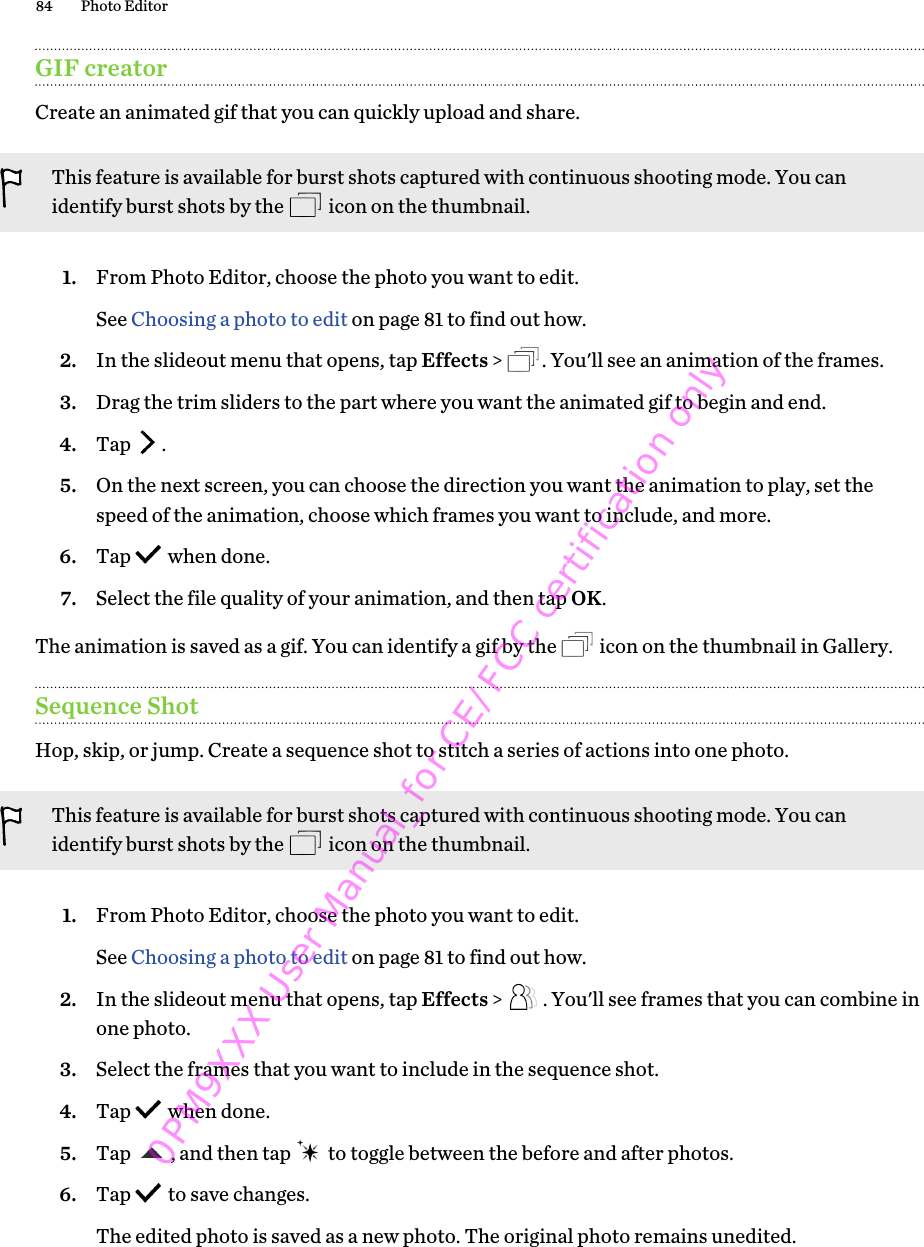 GIF creatorCreate an animated gif that you can quickly upload and share.This feature is available for burst shots captured with continuous shooting mode. You canidentify burst shots by the   icon on the thumbnail.1. From Photo Editor, choose the photo you want to edit. See Choosing a photo to edit on page 81 to find out how.2. In the slideout menu that opens, tap Effects &gt;  . You&apos;ll see an animation of the frames.3. Drag the trim sliders to the part where you want the animated gif to begin and end.4. Tap  .5. On the next screen, you can choose the direction you want the animation to play, set thespeed of the animation, choose which frames you want to include, and more.6. Tap   when done.7. Select the file quality of your animation, and then tap OK.The animation is saved as a gif. You can identify a gif by the   icon on the thumbnail in Gallery.Sequence ShotHop, skip, or jump. Create a sequence shot to stitch a series of actions into one photo.This feature is available for burst shots captured with continuous shooting mode. You canidentify burst shots by the   icon on the thumbnail.1. From Photo Editor, choose the photo you want to edit. See Choosing a photo to edit on page 81 to find out how.2. In the slideout menu that opens, tap Effects &gt;  . You&apos;ll see frames that you can combine inone photo.3. Select the frames that you want to include in the sequence shot.4. Tap   when done.5. Tap  , and then tap   to toggle between the before and after photos.6. Tap   to save changes. The edited photo is saved as a new photo. The original photo remains unedited.84 Photo Editor0PM9XXX User Manual_for CE/FCC certification only