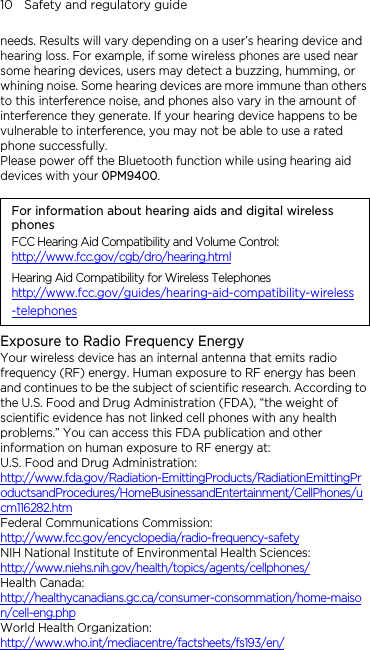 10    Safety and regulatory guide needs. Results will vary depending on a user’s hearing device and hearing loss. For example, if some wireless phones are used near some hearing devices, users may detect a buzzing, humming, or whining noise. Some hearing devices are more immune than others to this interference noise, and phones also vary in the amount of interference they generate. If your hearing device happens to be vulnerable to interference, you may not be able to use a rated phone successfully. Please power off the Bluetooth function while using hearing aid devices with your 0PM9400.                                                                      For information about hearing aids and digital wireless phones FCC Hearing Aid Compatibility and Volume Control: http://www.fcc.gov/cgb/dro/hearing.html Hearing Aid Compatibility for Wireless Telephones http://www.fcc.gov/guides/hearing-aid-compatibility-wireless-telephones Exposure to Radio Frequency Energy Your wireless device has an internal antenna that emits radio frequency (RF) energy. Human exposure to RF energy has been and continues to be the subject of scientific research. According to the U.S. Food and Drug Administration (FDA), “the weight of scientific evidence has not linked cell phones with any health problems.” You can access this FDA publication and other information on human exposure to RF energy at: U.S. Food and Drug Administration:   http://www.fda.gov/Radiation-EmittingProducts/RadiationEmittingProductsandProcedures/HomeBusinessandEntertainment/CellPhones/ucm116282.htm Federal Communications Commission:   http://www.fcc.gov/encyclopedia/radio-frequency-safety NIH National Institute of Environmental Health Sciences:   http://www.niehs.nih.gov/health/topics/agents/cellphones/ Health Canada:  http://healthycanadians.gc.ca/consumer-consommation/home-maison/cell-eng.php World Health Organization:  http://www.who.int/mediacentre/factsheets/fs193/en/ 
