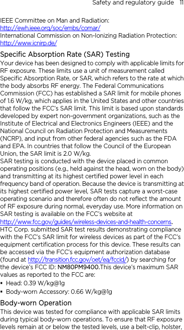 Safety and regulatory guide    11 IEEE Committee on Man and Radiation:  http://ewh.ieee.org/soc/embs/comar/ International Commission on Non-Ionizing Radiation Protection:   http://www.icnirp.de/ Specific Absorption Rate (SAR) Testing Your device has been designed to comply with applicable limits for RF exposure. These limits use a unit of measurement called Specific Absorption Rate, or SAR, which refers to the rate at which the body absorbs RF energy. The Federal Communications Commission (FCC) has established a SAR limit for mobile phones of 1.6 W/kg, which applies in the United States and other countries that follow the FCC’s SAR limit. This limit is based upon standards developed by expert non-government organizations, such as the Institute of Electrical and Electronics Engineers (IEEE) and the National Council on Radiation Protection and Measurements (NCRP), and input from other federal agencies such as the FDA and EPA. In countries that follow the Council of the European Union, the SAR limit is 2.0 W/kg.         SAR testing is conducted with the device placed in common operating positions (e.g., held against the head, worn on the body) and transmitting at its highest certified power level in each frequency band of operation. Because the device is transmitting at its highest certified power level, SAR tests capture a worst-case operating scenario and therefore often do not reflect the amount of RF exposure during normal, everyday use. More information on SAR testing is available on the FCC’s website at http://www.fcc.gov/guides/wireless-devices-and-health-concerns.     HTC Corp. submitted SAR test results demonstrating compliance with the FCC’s SAR limit for wireless devices as part of the FCC’s equipment certification process for this device. These results can be accessed via the FCC’s equipment authorization database (found at http://transition.fcc.gov/oet/ea/fccid/) by searching for the device’s FCC ID: NM80PM9400.This device’s maximum SAR values as reported to the FCC are:  Head: 0.39 W/kg@1g  Body-worn Accessory: 0.66 W/kg@1g Body-worn Operation This device was tested for compliance with applicable SAR limits during typical body-worn operations. To ensure that RF exposure levels remain at or below the tested levels, use a belt-clip, holster, 