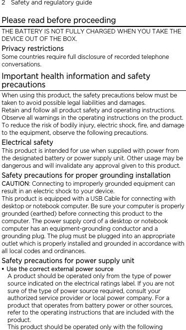2    Safety and regulatory guide Please read before proceeding THE BATTERY IS NOT FULLY CHARGED WHEN YOU TAKE THE DEVICE OUT OF THE BOX. Privacy restrictions Some countries require full disclosure of recorded telephone conversations. Important health information and safety precautions When using this product, the safety precautions below must be taken to avoid possible legal liabilities and damages. Retain and follow all product safety and operating instructions. Observe all warnings in the operating instructions on the product. To reduce the risk of bodily injury, electric shock, fire, and damage to the equipment, observe the following precautions. Electrical safety This product is intended for use when supplied with power from the designated battery or power supply unit. Other usage may be dangerous and will invalidate any approval given to this product. Safety precautions for proper grounding installation CAUTION: Connecting to improperly grounded equipment can result in an electric shock to your device. This product is equipped with a USB Cable for connecting with desktop or notebook computer. Be sure your computer is properly grounded (earthed) before connecting this product to the computer. The power supply cord of a desktop or notebook computer has an equipment-grounding conductor and a grounding plug. The plug must be plugged into an appropriate outlet which is properly installed and grounded in accordance with all local codes and ordinances. Safety precautions for power supply unit  Use the correct external power source A product should be operated only from the type of power source indicated on the electrical ratings label. If you are not sure of the type of power source required, consult your authorized service provider or local power company. For a product that operates from battery power or other sources, refer to the operating instructions that are included with the product. This product should be operated only with the following 