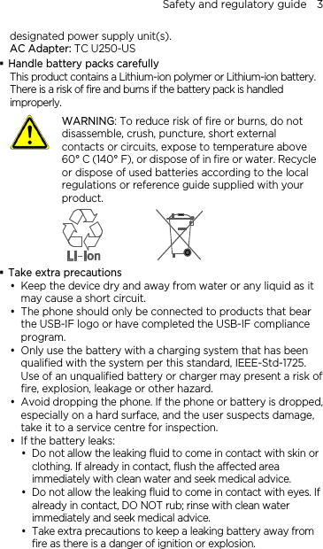 Safety and regulatory guide    3 designated power supply unit(s). AC Adapter: TC U250-US  Handle battery packs carefully This product contains a Lithium-ion polymer or Lithium-ion battery. There is a risk of fire and burns if the battery pack is handled improperly.    WARNING: To reduce risk of fire or burns, do not disassemble, crush, puncture, short external contacts or circuits, expose to temperature above 60° C (140° F), or dispose of in fire or water. Recycle or dispose of used batteries according to the local regulations or reference guide supplied with your product.   Take extra precautions  Keep the device dry and away from water or any liquid as it may cause a short circuit.  The phone should only be connected to products that bear the USB-IF logo or have completed the USB-IF compliance program.  Only use the battery with a charging system that has been qualified with the system per this standard, IEEE-Std-1725. Use of an unqualified battery or charger may present a risk of fire, explosion, leakage or other hazard.  Avoid dropping the phone. If the phone or battery is dropped, especially on a hard surface, and the user suspects damage, take it to a service centre for inspection.  If the battery leaks:    Do not allow the leaking fluid to come in contact with skin or clothing. If already in contact, flush the affected area immediately with clean water and seek medical advice.   Do not allow the leaking fluid to come in contact with eyes. If already in contact, DO NOT rub; rinse with clean water immediately and seek medical advice.    Take extra precautions to keep a leaking battery away from fire as there is a danger of ignition or explosion.  