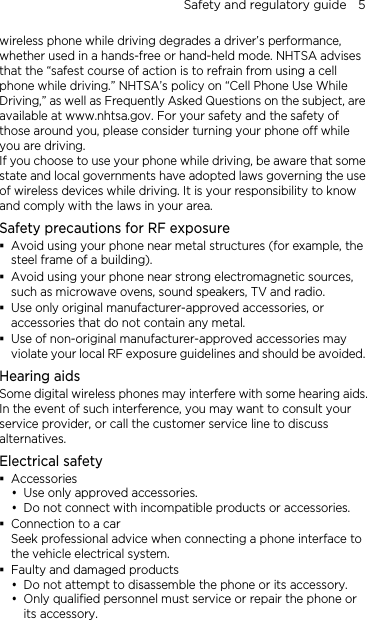 Safety and regulatory guide    5 wireless phone while driving degrades a driver’s performance, whether used in a hands-free or hand-held mode. NHTSA advises that the “safest course of action is to refrain from using a cell phone while driving.” NHTSA’s policy on “Cell Phone Use While Driving,” as well as Frequently Asked Questions on the subject, are available at www.nhtsa.gov. For your safety and the safety of those around you, please consider turning your phone off while you are driving.   If you choose to use your phone while driving, be aware that some state and local governments have adopted laws governing the use of wireless devices while driving. It is your responsibility to know and comply with the laws in your area. Safety precautions for RF exposure  Avoid using your phone near metal structures (for example, the steel frame of a building).  Avoid using your phone near strong electromagnetic sources, such as microwave ovens, sound speakers, TV and radio.  Use only original manufacturer-approved accessories, or accessories that do not contain any metal.  Use of non-original manufacturer-approved accessories may violate your local RF exposure guidelines and should be avoided. Hearing aids Some digital wireless phones may interfere with some hearing aids. In the event of such interference, you may want to consult your service provider, or call the customer service line to discuss alternatives. Electrical safety  Accessories  Use only approved accessories.  Do not connect with incompatible products or accessories.  Connection to a car Seek professional advice when connecting a phone interface to the vehicle electrical system.  Faulty and damaged products  Do not attempt to disassemble the phone or its accessory.  Only qualified personnel must service or repair the phone or its accessory.   