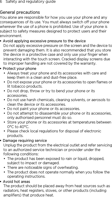 6    Safety and regulatory guide General precautions You alone are responsible for how you use your phone and any consequences of its use. You must always switch off your phone wherever the use of a phone is prohibited. Use of your phone is subject to safety measures designed to protect users and their environment.  Avoid applying excessive pressure to the device Do not apply excessive pressure on the screen and the device to prevent damaging them. It is also recommended that you store the device in a protective case and only use your finger when interacting with the touch screen. Cracked display screens due to improper handling are not covered by the warranty.  Protect your phone  Always treat your phone and its accessories with care and keep them in a clean and dust-free place.  Do not expose your phone or its accessories to open flames or lit tobacco products.  Do not drop, throw or try to bend your phone or its accessories.  Do not use harsh chemicals, cleaning solvents, or aerosols to clean the device or its accessories.  Do not paint your phone or its accessories.  Do not attempt to disassemble your phone or its accessories, only authorised personnel must do so.  Store your phone or its accessories at temperatures between 0°C to 40°C.  Please check local regulations for disposal of electronic products.  Damage requiring service Unplug the product from the electrical outlet and refer servicing to an authorized service technician or provider under the following conditions:  The product has been exposed to rain or liquid, dropped, subject to impact or damaged.  There are noticeable signs of overheating.  The product does not operate normally when you follow the operating instructions.  Avoid hot areas The product should be placed away from heat sources such as radiators, heat registers, stoves, or other products (including amplifiers) that produce heat. 