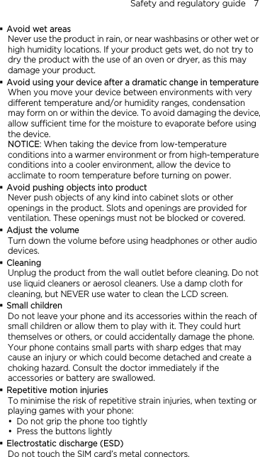 Safety and regulatory guide    7  Avoid wet areas Never use the product in rain, or near washbasins or other wet or high humidity locations. If your product gets wet, do not try to dry the product with the use of an oven or dryer, as this may damage your product.  Avoid using your device after a dramatic change in temperature When you move your device between environments with very different temperature and/or humidity ranges, condensation may form on or within the device. To avoid damaging the device, allow sufficient time for the moisture to evaporate before using the device. NOTICE: When taking the device from low-temperature conditions into a warmer environment or from high-temperature conditions into a cooler environment, allow the device to acclimate to room temperature before turning on power.  Avoid pushing objects into product Never push objects of any kind into cabinet slots or other openings in the product. Slots and openings are provided for ventilation. These openings must not be blocked or covered.  Adjust the volume Turn down the volume before using headphones or other audio devices.  Cleaning Unplug the product from the wall outlet before cleaning. Do not use liquid cleaners or aerosol cleaners. Use a damp cloth for cleaning, but NEVER use water to clean the LCD screen.    Small children Do not leave your phone and its accessories within the reach of small children or allow them to play with it. They could hurt themselves or others, or could accidentally damage the phone. Your phone contains small parts with sharp edges that may cause an injury or which could become detached and create a choking hazard. Consult the doctor immediately if the accessories or battery are swallowed.  Repetitive motion injuries To minimise the risk of repetitive strain injuries, when texting or playing games with your phone:  Do not grip the phone too tightly  Press the buttons lightly  Electrostatic discharge (ESD) Do not touch the SIM card’s metal connectors.   