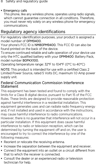 8    Safety and regulatory guide  Emergency calls This phone, like any wireless phone, operates using radio signals, which cannot guarantee connection in all conditions. Therefore, you must never rely solely on any wireless phone for emergency communications. Regulatory agency identifications For regulatory identification purposes, your product is assigned a model number of 0PM9400. Your phone’s FCC ID is NM80PM9400. This FCC ID can also be found printed on the back of the device. To ensure continued reliable and safe operation of your device use only the HTC qualified battery with your 0PM9400: Battery Pack, model number B0PKX100. Operating temperature range: 32°F to 104°F (0°C to 40°C) NOTE: This product is intended for use with a certified Class 2 Limited Power Source, rated 5 Volts DC, maximum 1.0 Amp power supply unit. Federal Communication Commission Interference Statement This equipment has been tested and found to comply with the limits for a Class B digital device, pursuant to Part 15 of the FCC Rules. These limits are designed to provide reasonable protection against harmful interference in a residential installation. This equipment generates uses and can radiate radio frequency energy and, if not installed and used in accordance with the instructions, may cause harmful interference to radio communications. However, there is no guarantee that interference will not occur in a particular installation. If this equipment does cause harmful interference to radio or television reception, which can be determined by turning the equipment off and on, the user is encouraged to try to correct the interference by one of the following measures:  Reorient or relocate the receiving antenna.    Increase the separation between the equipment and receiver.  Connect the equipment into an outlet on a circuit different from that to which the receiver is connected.  Consult the dealer or an experienced radio or television technician for help.   