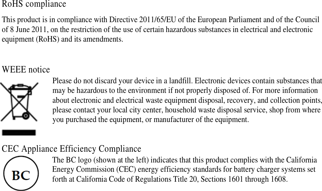  RoHS compliance This product is in compliance with Directive 2011/65/EU of the European Parliament and of the Council of 8 June 2011, on the restriction of the use of certain hazardous substances in electrical and electronic equipment (RoHS) and its amendments.  WEEE notice Please do not discard your device in a landfill. Electronic devices contain substances that may be hazardous to the environment if not properly disposed of. For more information about electronic and electrical waste equipment disposal, recovery, and collection points, please contact your local city center, household waste disposal service, shop from where you purchased the equipment, or manufacturer of the equipment.  CEC Appliance Efficiency Compliance The BC logo (shown at the left) indicates that this product complies with the California Energy Commission (CEC) energy efficiency standards for battery charger systems set forth at California Code of Regulations Title 20, Sections 1601 through 1608.    