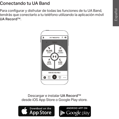 Español1 1Conectando tu UA BandPara con gurar y disfrutar de todas las funciones de tu UA Band, tendrás que conectarlo a tu teléfono utilizando la aplicación móvil UA Record™.TODAYHOURS4:55 STEPS10,345BURNED475CALORIES525HOW DO YOU FEEL?Descargar e instalar UA Record™ desde iOS App Store o Google Play store.       