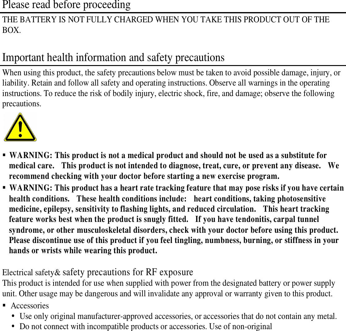  Please read before proceeding THE BATTERY IS NOT FULLY CHARGED WHEN YOU TAKE THIS PRODUCT OUT OF THE BOX.  Important health information and safety precautions When using this product, the safety precautions below must be taken to avoid possible damage, injury, or liability. Retain and follow all safety and operating instructions. Observe all warnings in the operating instructions. To reduce the risk of bodily injury, electric shock, fire, and damage; observe the following precautions.    WARNING: This product is not a medical product and should not be used as a substitute for medical care.    This product is not intended to diagnose, treat, cure, or prevent any disease.    We recommend checking with your doctor before starting a new exercise program.      WARNING: This product has a heart rate tracking feature that may pose risks if you have certain health conditions.    These health conditions include:    heart conditions, taking photosensitive medicine, epilepsy, sensitivity to flashing lights, and reduced circulation.    This heart tracking feature works best when the product is snugly fitted.    If you have tendonitis, carpal tunnel syndrome, or other musculoskeletal disorders, check with your doctor before using this product.   Please discontinue use of this product if you feel tingling, numbness, burning, or stiffness in your hands or wrists while wearing this product.      Electrical safety&amp; safety precautions for RF exposure This product is intended for use when supplied with power from the designated battery or power supply unit. Other usage may be dangerous and will invalidate any approval or warranty given to this product.  Accessories  Use only original manufacturer-approved accessories, or accessories that do not contain any metal.  Do not connect with incompatible products or accessories. Use of non-original 