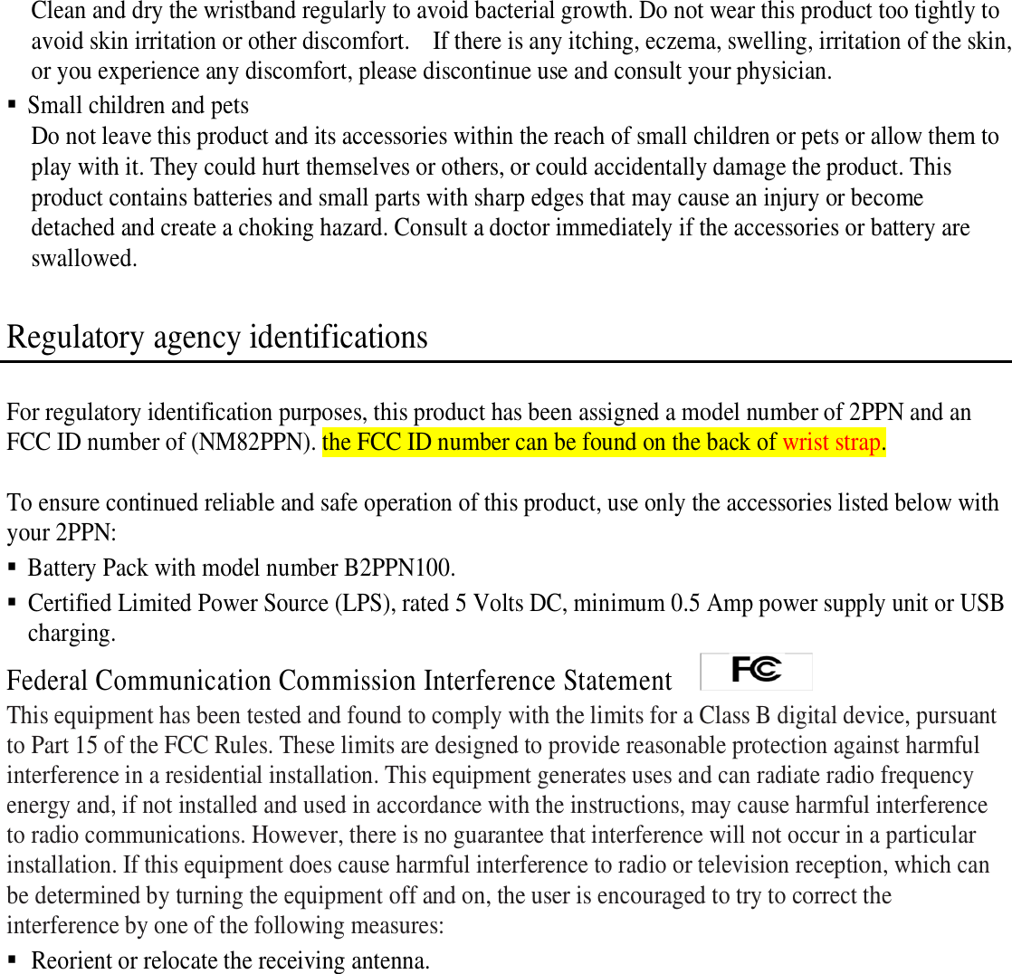  Clean and dry the wristband regularly to avoid bacterial growth. Do not wear this product too tightly to avoid skin irritation or other discomfort.    If there is any itching, eczema, swelling, irritation of the skin, or you experience any discomfort, please discontinue use and consult your physician.  Small children and pets Do not leave this product and its accessories within the reach of small children or pets or allow them to play with it. They could hurt themselves or others, or could accidentally damage the product. This product contains batteries and small parts with sharp edges that may cause an injury or become detached and create a choking hazard. Consult a doctor immediately if the accessories or battery are swallowed.  Regulatory agency identifications  For regulatory identification purposes, this product has been assigned a model number of 2PPN and an FCC ID number of (NM82PPN). the FCC ID number can be found on the back of wrist strap.  To ensure continued reliable and safe operation of this product, use only the accessories listed below with your 2PPN:    Battery Pack with model number B2PPN100.  Certified Limited Power Source (LPS), rated 5 Volts DC, minimum 0.5 Amp power supply unit or USB charging. Federal Communication Commission Interference Statement     This equipment has been tested and found to comply with the limits for a Class B digital device, pursuant to Part 15 of the FCC Rules. These limits are designed to provide reasonable protection against harmful interference in a residential installation. This equipment generates uses and can radiate radio frequency energy and, if not installed and used in accordance with the instructions, may cause harmful interference to radio communications. However, there is no guarantee that interference will not occur in a particular installation. If this equipment does cause harmful interference to radio or television reception, which can be determined by turning the equipment off and on, the user is encouraged to try to correct the interference by one of the following measures:  Reorient or relocate the receiving antenna. 