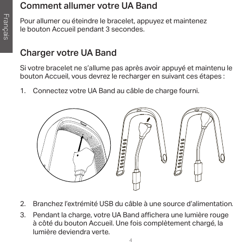 Français4Comment allumer votre UA BandPour allumer ou éteindre le bracelet, appuyez et maintenez le bouton Accueil pendant 3 secondes.Charger votre UA BandSi votre bracelet ne s’allume pas après avoir appuyé et maintenu le bouton Accueil, vous devrez le recharger en suivant ces étapes:1.  Connectez votre UA Band au câble de charge fourni. 2.  Branchez l’extrémité USB du câble à une source d’alimentation.3.  Pendant la charge, votre UA Band a  chera une lumière rouge à côté du bouton Accueil. Une fois complètement chargé, la lumière deviendra verte.  