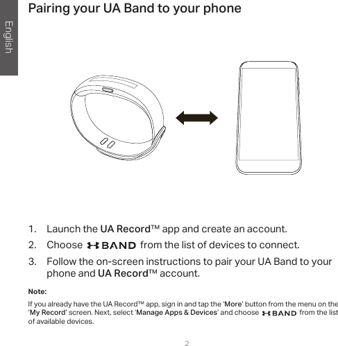 English2Pairing your UA Band to your phone1.  Launch the UA Record™ app and create an account.2.  Choose   from the list of devices to connect.3.  Follow the on-screen instructions to pair your UA Band to your phone and UA Record™ account.Note: If you already have the UA Record™ app, sign in and tap the ‘More’ button from the menu on the ‘My Record’ screen. Next, select ‘Manage Apps &amp; Devices’ and choose   from the list of available devices.   