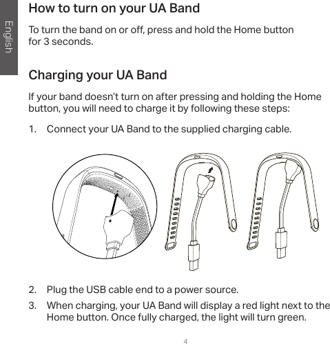 English4How to turn on your UA BandTo turn the band on or o , press and hold the Home button for 3 seconds.Charging your UA BandIf your band doesn’t turn on after pressing and holding the Home button, you will need to charge it by following these steps:1.  Connect your UA Band to the supplied charging cable. 2.  Plug the USB cable end to a power source.3.  When charging, your UA Band will display a red light next to the Home button. Once fully charged, the light will turn green.  