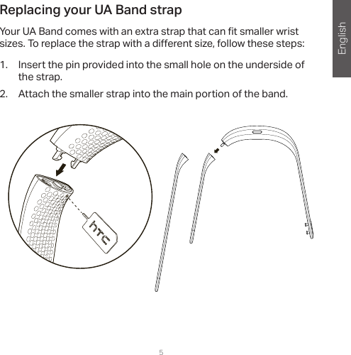 English4 5Replacing your UA Band strapYour UA Band comes with an extra strap that can  t smaller wrist sizes. To replace the strap with a di erent size, follow these steps:1.  Insert the pin provided into the small hole on the underside of the strap.2.  Attach the smaller strap into the main portion of the band. 
