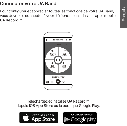 Français1 1Connecter votre UA BandPour con gurer et apprécier toutes les fonctions de votre UA Band, vous devrez le connecter à votre téléphone en utilisant l’appli mobile UA Record™.TODAYHOURS4:55 STEPS10,345BURNED475CALORIES525HOW DO YOU FEEL?Téléchargez et installez UA Record™ depuis iOS App Store ou la boutique Google Play.       