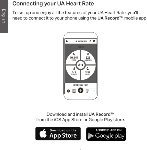 English2Connecting your UA Heart RateTo set up and enjoy all the features of your UA Heart Rate, you’ll need to connect it to your phone using the UA Record™ mobile app.TODAYHOURS4:55 STEPS10,345BURNED475CALORIES525HOW DO YOU FEEL?Download and install UA Record™  from the iOS App Store or Google Play store.       