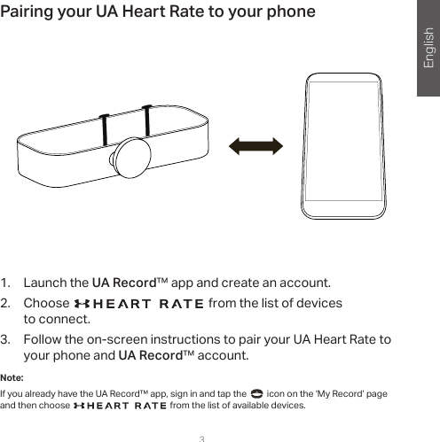 English3Pairing your UA Heart Rate to your phone1.  Launch the UA Record™ app and create an account.2.  Choose   from the list of devices  to connect.3.  Follow the on-screen instructions to pair your UA Heart Rate to your phone and UA Record™ account.Note: If you already have the UA Record™ app, sign in and tap the     icon on the ‘My Record’ page and then choose   from the list of available devices.   