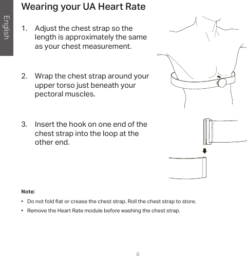 English6Wearing your UA Heart Rate1.  Adjust the chest strap so the length is approximately the same as your chest measurement.2.  Wrap the chest strap around your upper torso just beneath your pectoral muscles. 3.  Insert the hook on one end of the chest strap into the loop at the other end.Note:  •  Do not fold at or crease the chest strap. Roll the chest strap to store.•  Remove the Heart Rate module before washing the chest strap.  