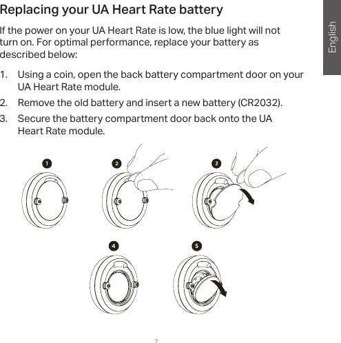 English7Replacing your UA Heart Rate batteryIf the power on your UA Heart Rate is low, the blue light will not  turn on. For optimal performance, replace your battery as  described below: 1.  Using a coin, open the back battery compartment door on your UA Heart Rate module.2.  Remove the old battery and insert a new battery (CR2032). 3.  Secure the battery compartment door back onto the UA Heart Rate module.